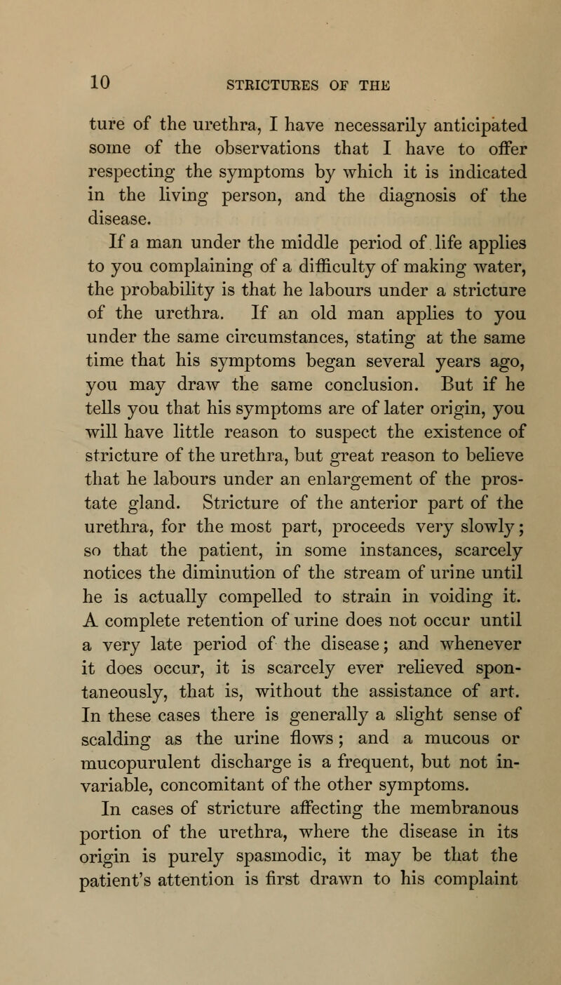 ture of the urethra, I have necessarily anticipated some of the observations that I have to offer respecting the symptoms by which it is indicated in the living person, and the diagnosis of the disease. If a. man under the middle period of life applies to you complaining of a difficulty of making water, the probability is that he labours under a stricture of the urethra. If an old man applies to you under the same circumstances, stating at the same time that his symptoms began several years ago, you may draw the same conclusion. But if he tells you that his symptoms are of later origin, you will have little reason to suspect the existence of stricture of the urethra, but great reason to believe that he labours under an enlargement of the pros- tate gland. Stricture of the anterior part of the urethra, for the most part, proceeds very slowly; so that the patient, in some instances, scarcely notices the diminution of the stream of urine until he is actually compelled to strain in voiding it. A complete retention of urine does not occur until a very late period of the disease; and whenever it does occur, it is scarcely ever relieved spon- taneously, that is, without the assistance of art. In these cases there is generally a slight sense of scalding as the urine flows; and a mucous or mucopurulent discharge is a frequent, but not in- variable, concomitant of the other symptoms. In cases of stricture affecting the membranous portion of the urethra, where the disease in its origin is purely spasmodic, it may be that the patient's attention is first drawn to his complaint