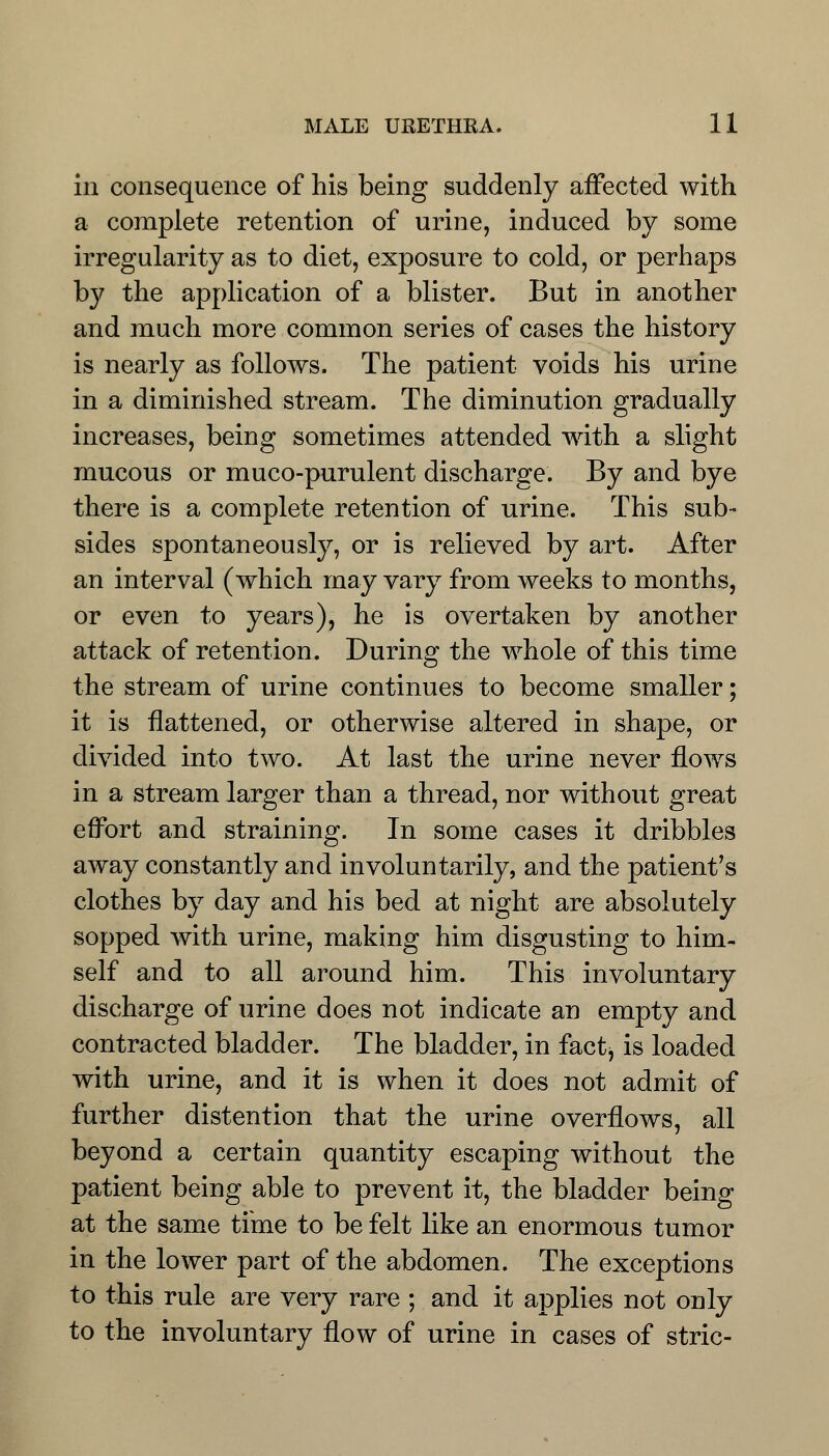in consequence of his being suddenly affected with a complete retention of urine, induced by some irregularity as to diet, exposure to cold, or perhaps by the application of a blister. But in another and much more common series of cases the history is nearly as follows. The patient voids his urine in a diminished stream. The diminution gradually increases, being sometimes attended with a slight mucous or muco-purulent discharge. By and bye there is a complete retention of urine. This sub- sides spontaneously, or is relieved by art. After an interval (which may vary from weeks to months, or even to years), he is overtaken by another attack of retention. During the whole of this time the stream of urine continues to become smaller; it is flattened, or otherwise altered in shape, or divided into two. At last the urine never flows in a stream larger than a thread, nor without great effort and straining. In some cases it dribbles away constantly and involuntarily, and the patient's clothes by day and his bed at night are absolutely sopped with urine, making him disgusting to him- self and to all around him. This involuntary discharge of urine does not indicate an empty and contracted bladder. The bladder, in factj is loaded with urine, and it is when it does not admit of further distention that the urine overflows, all beyond a certain quantity escaping without the patient being able to prevent it, the bladder being at the same time to be felt like an enormous tumor in the lower part of the abdomen. The exceptions to this rule are very rare ; and it applies not only to the involuntary flow of urine in cases of stric-