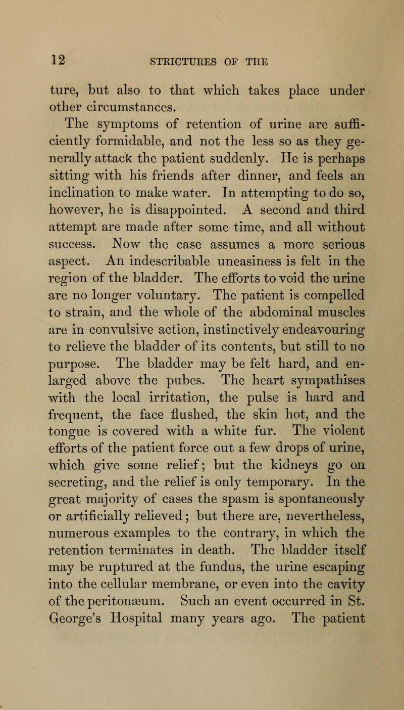 ture, but also to that which takes place under other circumstances. The symptoms of retention of urine are suffi- ciently formidable, and not the less so as they ge- nerally attack the patient suddenly. He is perhaps sitting with his friends after dinner, and feels an inclination to make water. In attempting to do so, however, he is disappointed. A second and third attempt are made after some time, and all without success. Now the case assumes a more serious aspect. An indescribable uneasiness is felt in the region of the bladder. The efforts to void the urine are no longer voluntary. The patient is compelled to strain, and the whole of the abdominal muscles are in convulsive action, instinctively endeavouring to relieve the bladder of its contents, but still to no purpose. The bladder may be felt hard, and en- larged above the pubes. The heart sympathises with the local irritation, the pulse is hard and frequent, the face flushed, the skin hot, and the tongue is covered with a white fur. The violent efforts of the patient force out a few drops of urine, which give some relief; but the kidneys go on secreting, and the relief is only temporary. In the great majority of cases the spasm is spontaneously or artificially relieved; but there are, nevertheless, numerous examples to the contrary, in which the retention terminates in death. The bladder itself may be ruptured at the fundus, the urine escaping into the cellular membrane, or even into the cavity of the peritonaeum. Such an event occurred in St. George's Hospital many years ago. The patient