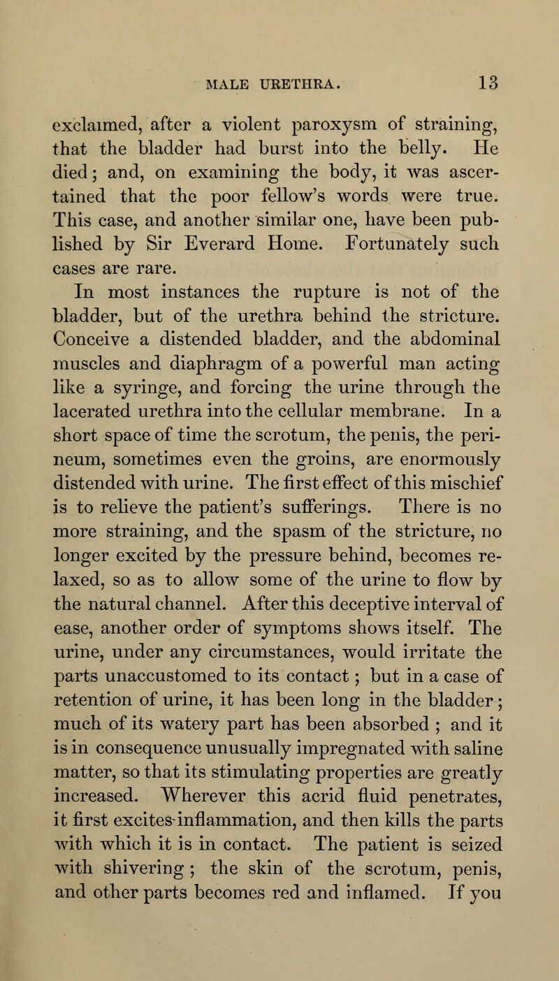 exclaimed, after a violent paroxysm of straining, that the bladder had burst into the belly. He died; and, on examining the body, it was ascer- tained that the poor fellow's words were true. This case, and another similar one, have been pub- lished by Sir Everard Home. Fortunately such cases are rare. In most instances the rupture is not of the bladder, but of the urethra behind the stricture. Conceive a distended bladder, and the abdominal muscles and diaphragm of a powerful man acting like a syringe, and forcing the urine through the lacerated urethra into the cellular membrane. In a short space of time the scrotum, the penis, the peri- neum, sometimes even the groins, are enormously distended with urine. The first effect of this mischief is to relieve the patient's sufferings. There is no more straining, and the spasm of the stricture, no longer excited by the pressure behind, becomes re- laxed, so as to allow some of the urine to flow by the natural channel. After this deceptive interval of ease, another order of symptoms shows itself. The urine, under any circumstances, would irritate the parts unaccustomed to its contact; but in a case of retention of urine, it has been long in the bladder; much of its watery part has been absorbed ; and it is in consequence unusually impregnated with saline matter, so that its stimulating properties are greatly increased. Wherever this acrid fluid penetrates, it first excites-inflammation, and then kills the parts with which it is in contact. The patient is seized with shivering ; the skin of the scrotum, penis, and other parts becomes red and inflamed. If you