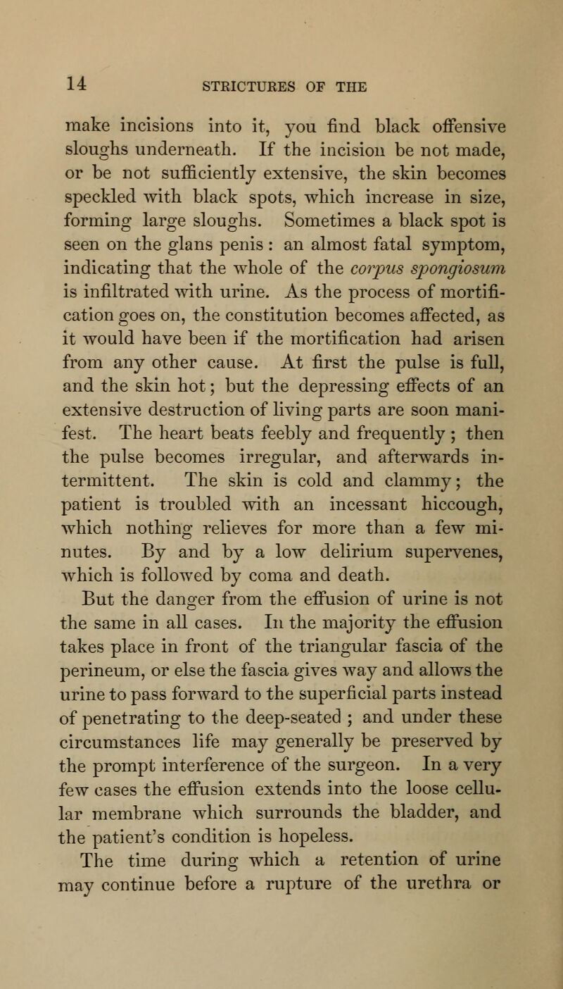 make incisions into it, you find black offensive sloughs underneath. If the incision be not made, or be not sufficiently extensive, the skin becomes speckled with black spots, which increase in size, forming large sloughs. Sometimes a black spot is seen on the glans penis : an almost fatal symptom, indicating that the whole of the corpus spongiosum is infiltrated with urine. As the process of mortifi- cation goes on, the constitution becomes affected, as it would have been if the mortification had arisen from any other cause. At first the pulse is full, and the skin hot; but the depressing effects of an extensive destruction of living parts are soon mani- fest. The heart beats feebly and frequently ; then the pulse becomes irregular, and afterwards in- termittent. The skin is cold and clammy; the patient is troubled with an incessant hiccough, which nothing relieves for more than a few mi- nutes. By and by a low delirium supervenes, which is followed by coma and death. But the danger from the effusion of urine is not the same in all cases. In the majority the effusion takes place in front of the triangular fascia of the perineum, or else the fascia gives way and allows the urine to pass forward to the superficial parts instead of penetrating to the deep-seated ; and under these circumstances life may generally be preserved by the prompt interference of the surgeon. In a very few cases the effusion extends into the loose cellu- lar membrane which surrounds the bladder, and the patient's condition is hopeless. The time during which a retention of urine may continue before a rupture of the urethra or
