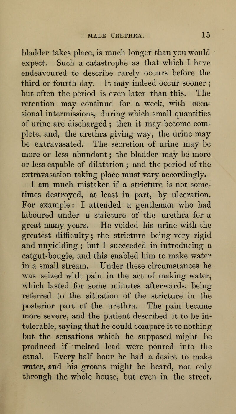 bladder takes place, is much longer than you would expect. Such a catastrophe as that which I have endeavoured to describe rarely occurs before the third or fourth day. It may indeed occur sooner; but often the period is even later than this. The retention may continue for a week, with occa- sional intermissions, during which small quantities of urine are discharged ; then it may become com- plete, and, the urethra giving way, the urine may be extravasated. The secretion of urine may be more or less abundant; the bladder may be more or less capable of dilatation ; and the period of the extravasation taking place must vary accordingly. I am much mistaken if a stricture is not some- times destroyed, at least in part, by ulceration. For example: I attended a gentleman who had laboured under a stricture of the urethra for a great many years. He voided his urine with the greatest difficulty; the stricture being very rigid and unyielding ; but I succeeded in introducing a catgut-bougie, and this enabled him to make water in a small stream. Under these circumstances he was seized with pain in the act of making water, which lasted for some minutes afterwards, being referred to the situation of the stricture in the posterior part of the urethra. The pain became more severe, and the patient described it to be in- tolerable, saying that he could compare it to nothing but the sensations which he supposed might be produced if * melted lead were poured into the canal. Every half hour he had a desire to make water, and his groans might be heard, not only through the whole house, but even in the street.