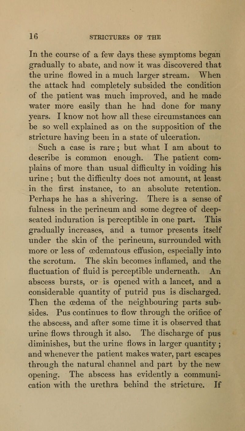 In the course of a few days these symptoms began gradually to abate, and now it was discovered that the urine flowed in a much larger stream. When the attack had completely subsided the condition of the patient was much improved, and he made water more easily than he had done for many years. I know not how all these circumstances can be so well explained as on the supposition of the stricture having been in a state of ulceration. Such a case is rare ; but what I am about to describe is common enough. The patient com- plains of more than usual difficulty in voiding his urine ; but the difficulty does not amount, at least in the first instance, to an absolute retention. Perhaps he has a shivering. There is a sense of fulness in the perineum and some degree of deep- seated induration is perceptible in one part. This gradually increases, and a tumor presents itself under the skin of the perineum, surrounded with more or less of cedematous effusion, especially into the scrotum. The skin becomes inflamed, and the fluctuation of fluid is perceptible underneath. An abscess bursts, or is opened with a lancet, and a considerable quantity of putrid pus is discharged. Then the oedema of the neighbouring parts sub- sides. Pus continues to flow through the orifice of the abscess, and after some time it is observed that urine flows through it also. The discharge of pus diminishes, but the urine flows in larger quantity ; and whenever the patient makes water, part escapes through the natural channel and part by the new opening. The abscess has evidently a communi- cation with the urethra behind the stricture. If