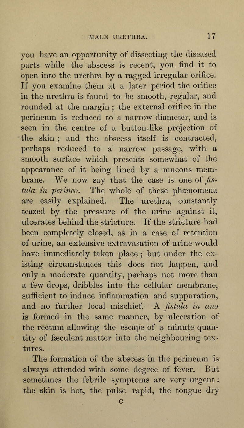 you have an opportunity of dissecting the diseased parts while the abscess is recent, you find it to open into the urethra by a ragged irregular orifice. If you examine them at a later period the orifice in the urethra is found to be smooth, regular, and rounded at the margin ; the external orifice in the perineum is reduced to a narrow diameter, and is seen in the centre of a button-like projection of the skin ; and the abscess itself is contracted, perhaps reduced to a narrow passage, with a smooth surface which presents somewhat of the appearance of it being lined by a mucous mem- brane. We now say that the case is one of fis- tula in perineo. The whole of these phenomena are easily explained. The urethra, constantly teazed by the pressure of the urine against it, ulcerates behind the stricture. If the stricture had been completely closed, as in a case of retention of urine, an extensive extravasation of urine would have immediately taken place ; but under the ex- isting circumstances this does not happen, and only a moderate quantity, perhaps not more than a few drops, dribbles into the cellular membrane, sufficient to induce inflammation and suppuration, and no further local mischief. A fistula in ano is formed in the same manner, by ulceration of the rectum allowing the escape of a minute quan- tity of faeculent matter into the neighbouring tex- tures. The formation of the abscess in the perineum is always attended with some degree of fever. But sometimes the febrile symptoms are very urgent: the skin is hot, the pulse rapid, the tongue dry c
