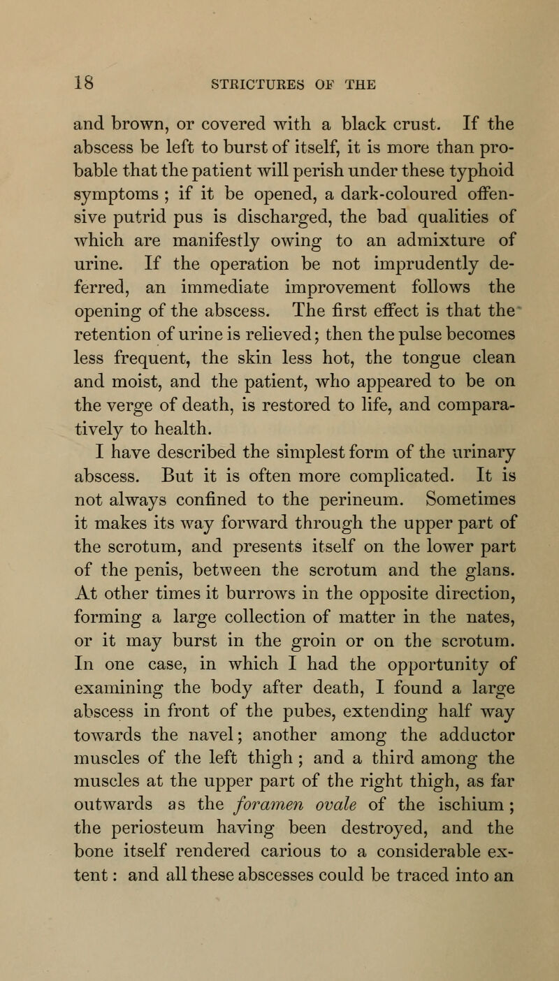 and brown, or covered with a black crust. If the abscess be left to burst of itself, it is more than pro- bable that the patient will perish under these typhoid symptoms ; if it be opened, a dark-coloured offen- sive putrid pus is discharged, the bad qualities of which are manifestly owing to an admixture of urine. If the operation be not imprudently de- ferred, an immediate improvement follows the opening of the abscess. The first effect is that the retention of urine is relieved; then the pulse becomes less frequent, the skin less hot, the tongue clean and moist, and the patient, who appeared to be on the verge of death, is restored to life, and compara- tively to health. I have described the simplest form of the urinary abscess. But it is often more complicated. It is not always confined to the perineum. Sometimes it makes its way forward through the upper part of the scrotum, and presents itself on the lower part of the penis, between the scrotum and the glans. At other times it burrows in the opposite direction, forming a large collection of matter in the nates, or it may burst in the groin or on the scrotum. In one case, in which I had the opportunity of examining the body after death, I found a large abscess in front of the pubes, extending half way towards the navel; another among the adductor muscles of the left thigh ; and a third among the muscles at the upper part of the right thigh, as far outwards as the foramen ovale of the ischium ; the periosteum having been destroyed, and the bone itself rendered carious to a considerable ex- tent : and all these abscesses could be traced into an