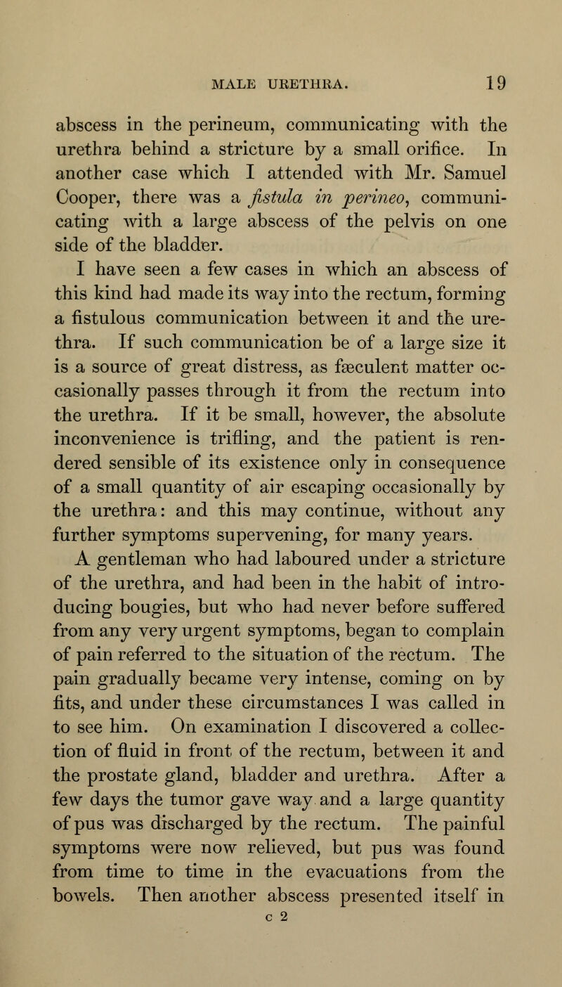 abscess in the perineum, communicating with the urethra behind a stricture by a small orifice. In another case which I attended with Mr. Samuel Cooper, there was a fistula in perineo, communi- cating with a large abscess of the pelvis on one side of the bladder. I have seen a few cases in which an abscess of this kind had made its way into the rectum, forming a fistulous communication between it and the ure- thra. If such communication be of a large size it is a source of great distress, as fseculent matter oc- casionally passes through it from the rectum into the urethra. If it be small, however, the absolute inconvenience is trifling, and the patient is ren- dered sensible of its existence only in consequence of a small quantity of air escaping occasionally by the urethra: and this may continue, without any further symptoms supervening, for many years. A gentleman who had laboured under a stricture of the urethra, and had been in the habit of intro- ducing bougies, but who had never before suffered from any very urgent symptoms, began to complain of pain referred to the situation of the rectum. The pain gradually became very intense, coming on by fits, and under these circumstances I was called in to see him. On examination I discovered a collec- tion of fluid in front of the rectum, between it and the prostate gland, bladder and urethra. After a few days the tumor gave way and a large quantity of pus was discharged by the rectum. The painful symptoms were now relieved, but pus was found from time to time in the evacuations from the bowels. Then another abscess presented itself in c 2