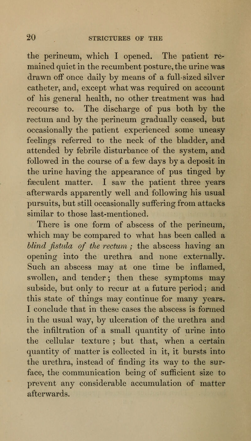 the perineum, which I opened. The patient re- mained quiet in the recumbent posture, the urine was drawn off once daily by means of a full-sized silver catheter, and, except what was required on account of his general health, no other treatment was had recourse to. The discharge of pus both by the rectum and by the perineum gradually ceased, but occasionally the patient experienced some uneasy feelings referred to the neck of the bladder, and attended by febrile disturbance of the system, and followed in the course of a few days by a deposit in the urine having the appearance of pus tinged by faeculent matter. I saw the patient three years afterwards apparently well and following his usual pursuits, but still occasionally suffering from attacks similar to those last-mentioned. There is one form of abscess of the perineum, which may be compared to what has been called a blind fistula of the rectum ; the abscess having an opening into the urethra and none externally. Such an abscess may at one time be inflamed, swollen, and tender; then these symptoms may subside, but only to recur at a future period; and this state of things may continue for many years. I conclude that in these cases the abscess is formed in the usual way, by ulceration of the urethra and the infiltration of a small quantity of urine into the cellular texture ; but that, when a certain quantity of matter is collected in it, it bursts into the urethra, instead of finding its way to the sur- face, the communication being of sufficient size to prevent any considerable accumulation of matter afterwards.