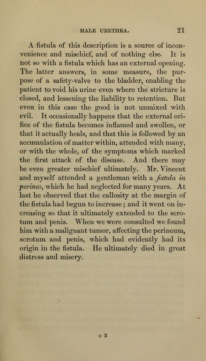 A fistula of this description is a source of incon- venience and mischief, and of nothing else. It is not so with a fistula which has an external opening. The latter answers, in some measure, the pur- pose of a safety-valve to the bladder, enabling the patient to void his urine even where the stricture is closed, and lessening the liability to retention. But even in this case the good is not unmixed with evil. It occasionally happens that the external ori- fice of the fistula becomes inflamed and swollen, or that it actually heals, and that this is followed by an accumulation of matter within, attended with many, or with the whole, of the symptoms which marked the first attack of the disease. And there may be even greater mischief ultimately. Mr. Yincent and myself attended a gentleman with a fistula in perineo, which he had neglected for many years. At last he observed that the callosity at the margin of the fistula had begun to increase ; and it went on in- creasing so that it ultimately extended to the scro- tum and penis. When we were consulted we found him with a malignant tumor, affecting the perineum, scrotum and penis, which had evidently had its origin in the fistula. He ultimately died in great distress and misery.