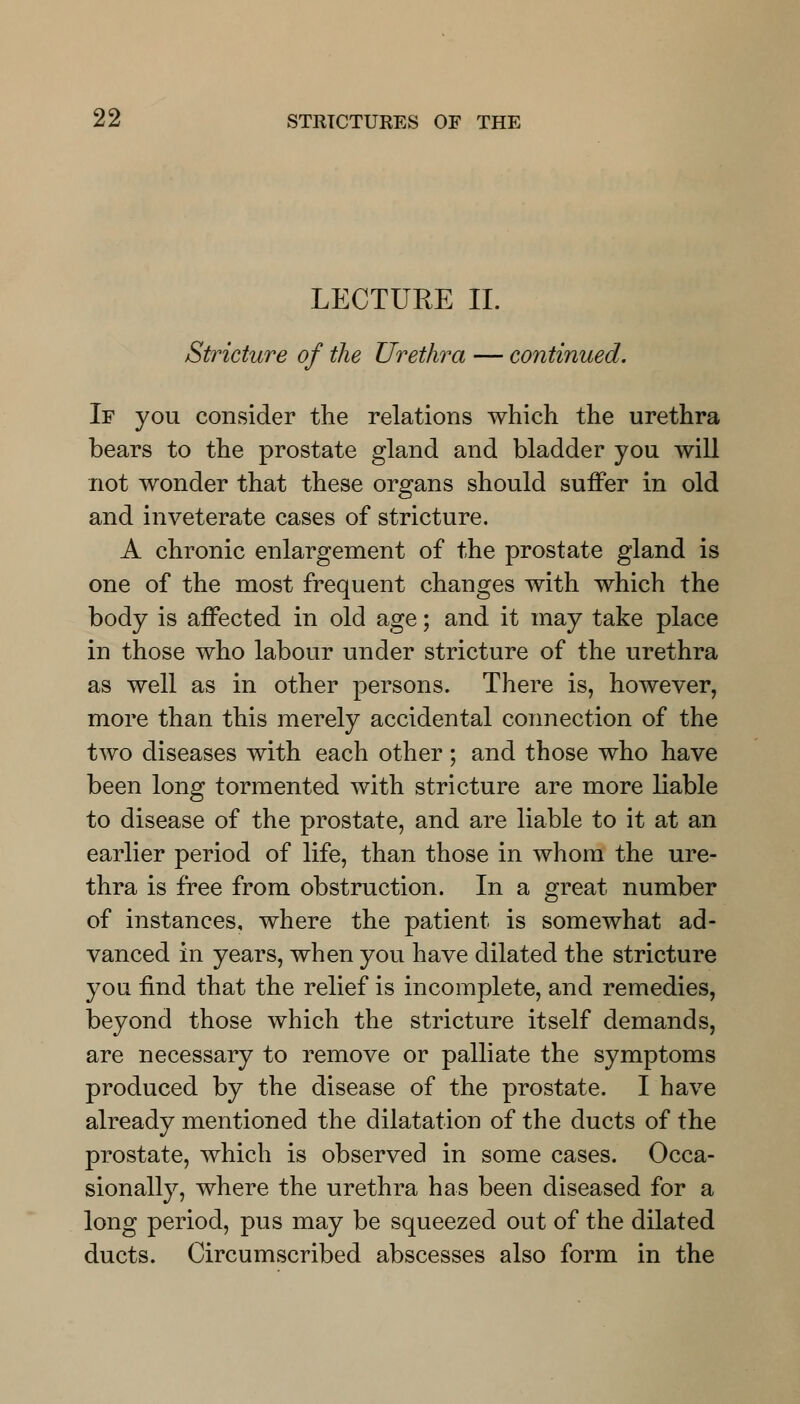 LECTURE II. Stricture of the Urethra — continued. If you consider the relations which the urethra bears to the prostate gland and bladder you will not wonder that these organs should suffer in old and inveterate cases of stricture. A chronic enlargement of the prostate gland is one of the most frequent changes with which the body is affected in old age; and it may take place in those who labour under stricture of the urethra as well as in other persons. There is, however, more than this merely accidental connection of the two diseases with each other; and those who have been long tormented with stricture are more liable to disease of the prostate, and are liable to it at an earlier period of life, than those in whom the ure- thra is free from obstruction. In a great number of instances, where the patient is somewhat ad- vanced in years, when you have dilated the stricture you find that the relief is incomplete, and remedies, beyond those which the stricture itself demands, are necessary to remove or palliate the symptoms produced by the disease of the prostate. I have already mentioned the dilatation of the ducts of the prostate, which is observed in some cases. Occa- sionally, where the urethra has been diseased for a long period, pus may be squeezed out of the dilated ducts. Circumscribed abscesses also form in the