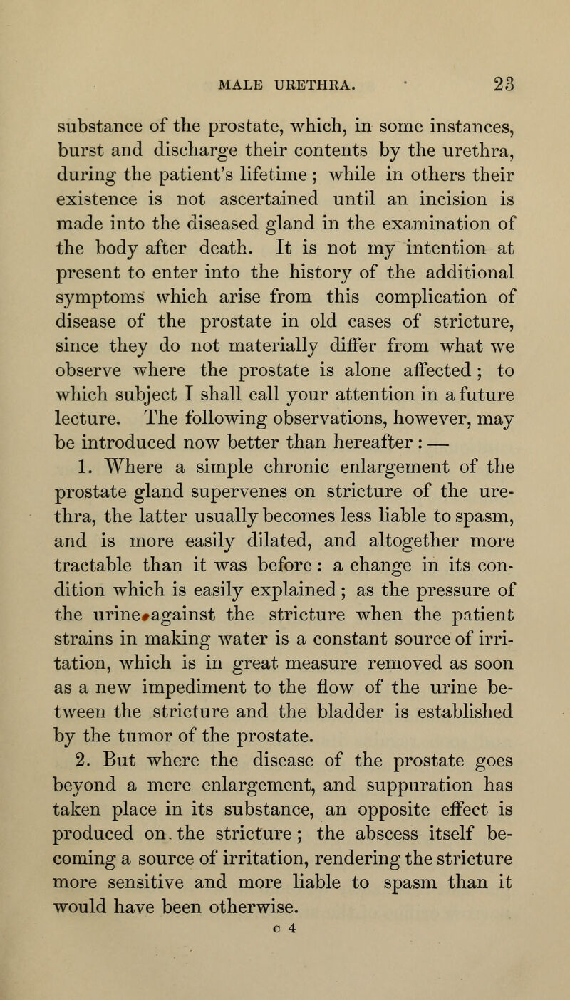 substance of the prostate, which, in some instances, burst and discharge their contents by the urethra, during the patient's lifetime ; while in others their existence is not ascertained until an incision is made into the diseased gland in the examination of the body after death. It is not my intention at present to enter into the history of the additional symptoms which arise from this complication of disease of the prostate in old cases of stricture, since they do not materially differ from what we observe where the prostate is alone affected; to which subject I shall call your attention in a future lecture. The following observations, however, may be introduced now better than hereafter : — 1. Where a simple chronic enlargement of the prostate gland supervenes on stricture of the ure- thra, the latter usually becomes less liable to spasm, and is more easily dilated, and altogether more tractable than it was before: a change in its con- dition which is easily explained ; as the pressure of the urine#against the stricture when the patient strains in making water is a constant source of irri- tation, which is in great measure removed as soon as a new impediment to the flow of the urine be- tween the stricture and the bladder is established by the tumor of the prostate. 2. But where the disease of the prostate goes beyond a mere enlargement, and suppuration has taken place in its substance, an opposite effect is produced on.the stricture; the abscess itself be- coming a source of irritation, rendering the stricture more sensitive and more liable to spasm than it would have been otherwise.