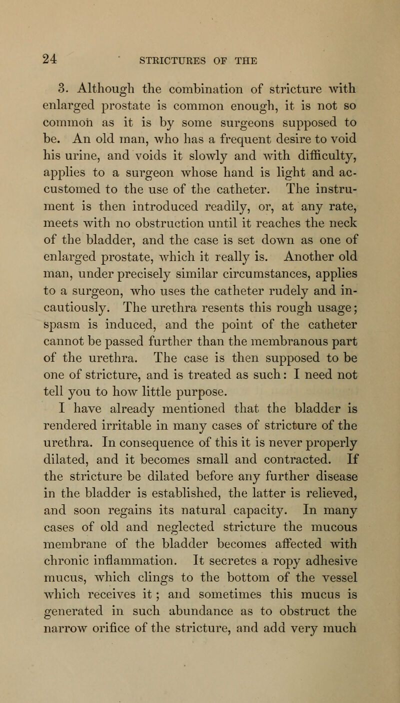 3. Although the combination of stricture with enlarged prostate is common enough, it is not so common as it is by some surgeons supposed to be. An old man, who has a frequent desire to void his urine, and voids it slowly and with difficulty, applies to a surgeon whose hand is light and ac- customed to the use of the catheter. The instru- ment is then introduced readily, or, at any rate, meets with no obstruction until it reaches the neck of the bladder, and the case is set down as one of enlarged prostate, which it really is. Another old man, under precisely similar circumstances, applies to a surgeon, who uses the catheter rudely and in- cautiously. The urethra resents this rough usage; spasm is induced, and the point of the catheter cannot be passed further than the membranous part of the urethra. The case is then supposed to be one of stricture, and is treated as such: I need not tell you to how little purpose. I have already mentioned that the bladder is rendered irritable in many cases of stricture of the urethra. In consequence of this it is never properly dilated, and it becomes small and contracted. If the stricture be dilated before any further disease in the bladder is established, the latter is relieved, and soon regains its natural capacity. In many cases of old and neglected stricture the mucous membrane of the bladder becomes affected with chronic inflammation. It secretes a ropy adhesive mucus, which clings to the bottom of the vessel which receives it ; and sometimes this mucus is generated in such abundance as to obstruct the narrow orifice of the stricture, and add very much