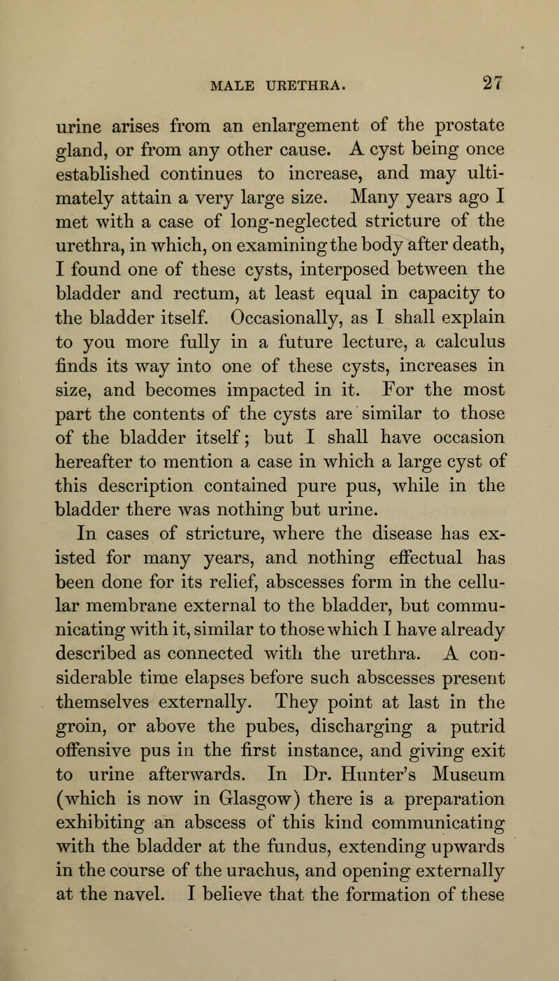 urine arises from an enlargement of the prostate gland, or from any other cause. A cyst being once established continues to increase, and may ulti- mately attain a very large size. Many years ago I met with a case of long-neglected stricture of the urethra, in which, on examining the body after death, I found one of these cysts, interposed between the bladder and rectum, at least equal in capacity to the bladder itself. Occasionally, as I shall explain to you more fully in a future lecture, a calculus finds its way into one of these cysts, increases in size, and becomes impacted in it. For the most part the contents of the cysts are similar to those of the bladder itself; but I shall have occasion hereafter to mention a case in which a large cyst of this description contained pure pus, while in the bladder there was nothing but urine. In cases of stricture, where the disease has ex- isted for many years, and nothing effectual has been done for its relief, abscesses form in the cellu- lar membrane external to the bladder, but commu- nicating with it, similar to those which I have already described as connected with the urethra. A con- siderable time elapses before such abscesses present themselves externally. They point at last in the groin, or above the pubes, discharging a putrid offensive pus in the first instance, and giving exit to urine afterwards. In Dr. Hunter's Museum (which is now in Glasgow) there is a preparation exhibiting an abscess of this kind communicating with the bladder at the fundus, extending upwards in the course of the urachus, and opening externally at the navel. I believe that the formation of these