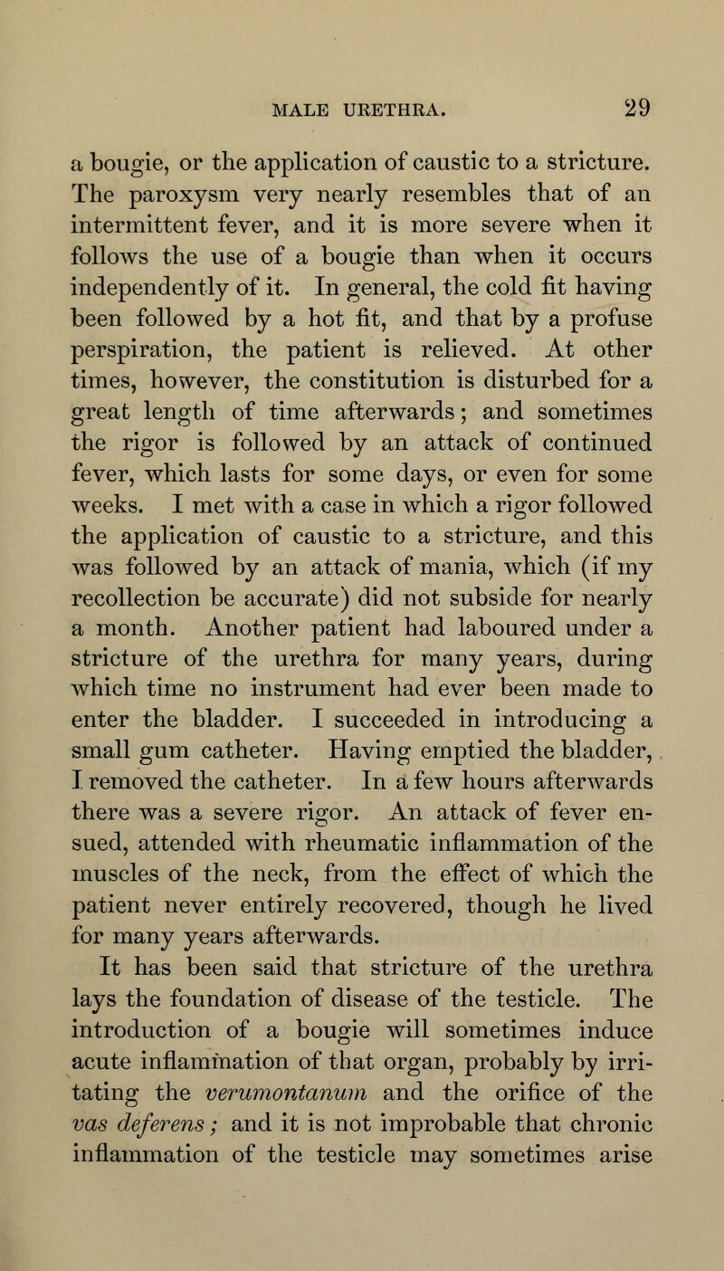 a bougie, or the application of caustic to a stricture. The paroxysm very nearly resembles that of an intermittent fever, and it is more severe when it follows the use of a bougie than when it occurs independently of it. In general, the cold fit having been followed by a hot fit, and that by a profuse perspiration, the patient is relieved. At other times, however, the constitution is disturbed for a great length of time afterwards; and sometimes the rigor is followed by an attack of continued fever, which lasts for some days, or even for some weeks. I met with a case in which a rigor followed the application of caustic to a stricture, and this was followed by an attack of mania, which (if my recollection be accurate) did not subside for nearly a month. Another patient had laboured under a stricture of the urethra for many years, during which time no instrument had ever been made to enter the bladder. I succeeded in introducing a small gum catheter. Having emptied the bladder, I removed the catheter. In a few hours afterwards there was a severe rigor. An attack of fever en- sued, attended with rheumatic inflammation of the muscles of the neck, from the effect of which the patient never entirely recovered, though he lived for many years afterwards. It has been said that stricture of the urethra lays the foundation of disease of the testicle. The introduction of a bougie will sometimes induce acute inflammation of that organ, probably by irri- tating the verumontanum and the orifice of the vas deferens; and it is not improbable that chronic inflammation of the testicle may sometimes arise