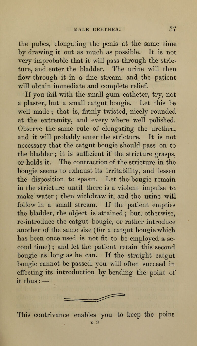 the pubes, elongating the penis at the same time by drawing it out as much as possible. It is not very improbable that it will pass through the stric- ture, and enter the bladder. The urine will then flow through it in a fine stream, and the patient will obtain immediate and complete relief. If you fail with the small gum catheter, try, not a plaster, but a small catgut bougie. Let this be well made; that is, firmly twisted, nicely rounded at the extremity, and every where well polished. Observe the same rule of elongating the urethra,, and it will probably enter the stricture. It is not- necessary that the catgut bougie should pass on to the bladder ; it is sufficient if the stricture grasps, or holds it. The contraction of the stricture in the bougie seems to exhaust its irritability, and lessen the disposition to spasm. Let the bougie remain in the stricture until there is a violent impulse to make water; then withdraw it, and the urine will follow in a small stream. If the patient empties the bladder, the object is attained; but, otherwise, re-introduce the catgut bougie, or rather introduce another of the same size (for a catgut bougie which has been once used is not fit to be employed a se- cond time) ; and let the patient retain this second bougie as long as he can. If the straight catgut bougie cannot be passed, you will often succeed in effecting its introduction by bending the point of it thus: — This contrivance enables you to keep the point