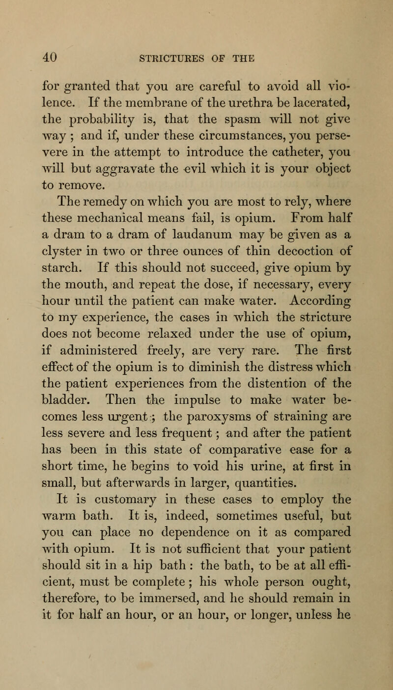 for granted that you are careful to avoid all vio- lence. If the membrane of the urethra be lacerated, the probability is, that the spasm will not give way ; and if, under these circumstances, you perse- vere in the attempt to introduce the catheter, you will but aggravate the evil which it is your object to remove. The remedy on which you are most to rely, where these mechanical means fail, is opium. From half a dram to a dram of laudanum may be given as a clyster in two or three ounces of thin decoction of starch. If this should not succeed, give opium by the mouth, and repeat the dose, if necessary, every hour until the patient can make water. According to my experience, the cases in which the stricture does not become relaxed under the use of opium, if administered freely, are very rare. The first effect of the opium is to diminish the distress which the patient experiences from the distention of the bladder. Then the impulse to make water be- comes less urgent;; the paroxysms of straining are less severe and less frequent; and after the patient has been in this state of comparative ease for a short time, he begins to void his urine, at first in small, but afterwards in larger, quantities. It is customary in these eases to employ the warm bath. It is, indeed, sometimes useful, but you can place no dependence on it as compared with opium. It is not sufficient that your patient should sit in a hip bath : the bath, to be at all effi- cient, must be complete; his whole person ought, therefore, to be immersed, and he should remain in it for half an hour, or an hour, or longer, unless he