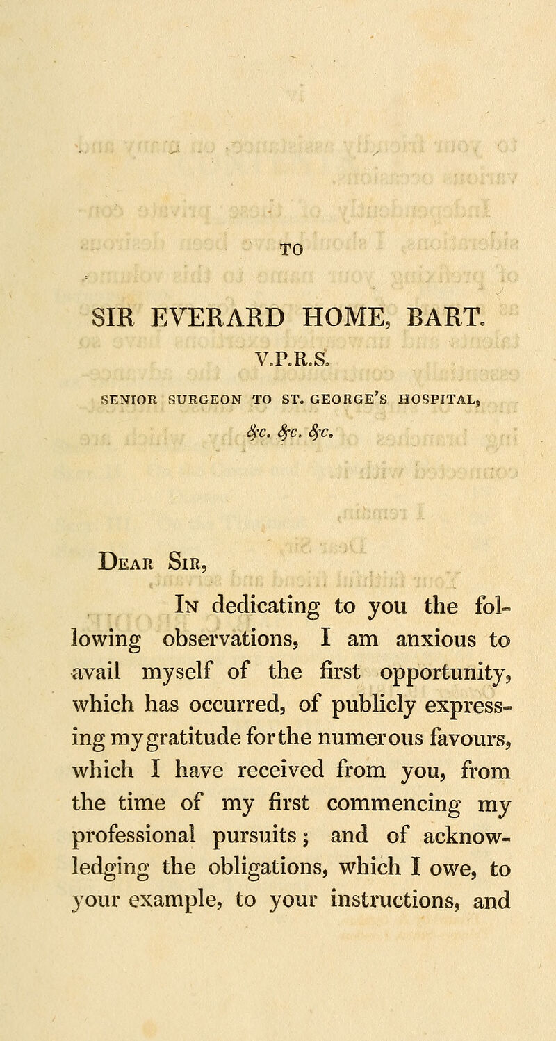 TO SIR EVERARD HOME, BART. V.P.R.S, SENIOR SURGEON TO ST. GEORGE's HOSPITAL, ^r. ^c, Sj-c, Dear Sir, In dedicating to you the fol- lowing observations, I am anxious to avail myself of the first opportunity, which has occurred, of publicly express- ing my gratitude for the numerous favours, which I have received from you, from the time of my first commencing my professional pursuits; and of acknow- ledging the obligations, which I owe, to your example, to your instructions, and