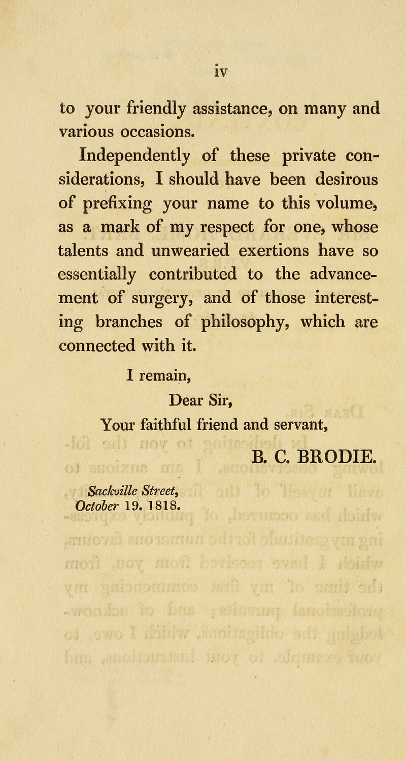 to your friendly assistance, on many and various occasions. Independently of these private con- siderations, I should have been desirous of prefixing your name to this volume, as a mark of my respect for one, whose talents and unwearied exertions have so essentially contributed to the advance- ment of surgery, and of those interest- ing branches of philosophy, which are connected with it. I remain, Dear Sir, Your faithful friend and servant, B. C. BRODIE. Sackville Street^ Oc/o&er 19. 1818.