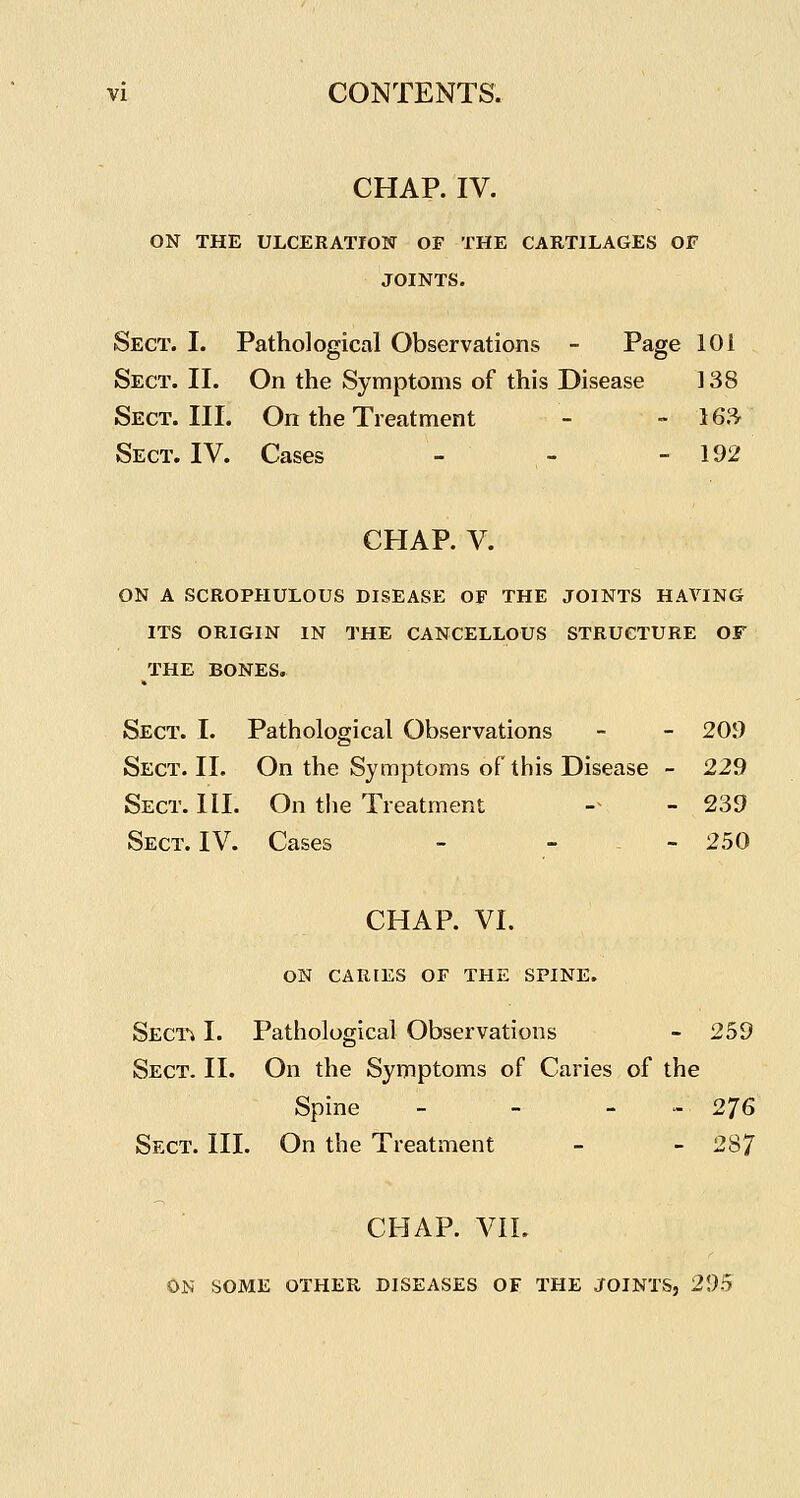 CHAP. IV. ON THE ULCERATION OF THE CARTILAGES OF JOINTS. Sect. I. Pathological Observations - Page 101 Sect. II. On the Symptoms of this Disease 138 Sect. III. On the Treatment - - 16;^ Sect. IV. Cases - - - 192 CHAP. V. ON A SCROPHULOUS DISEASE OF THE JOINTS HAVING ITS ORIGIN IN THE CANCELLOUS STRUCTURE OF THE BONES. Sect. I. Pathological Observations - - 20i) Sect. II. On the Symptoms of this Disease - 229 Sect. III. On the Treatment -^ - 239 Sect. IV. Cases - - .. 250 CHAP. VI. ON CARIES OF THE SPINE. Sect; I. Pathological Observations - 259 Sect. II. On the Symptoms of Caries of the Spine - - . » 276 Sect. III. On the Treatment - - 287 CHAP. VIL ON SOME OTHER DISEASES OF THE JOINTS, 295