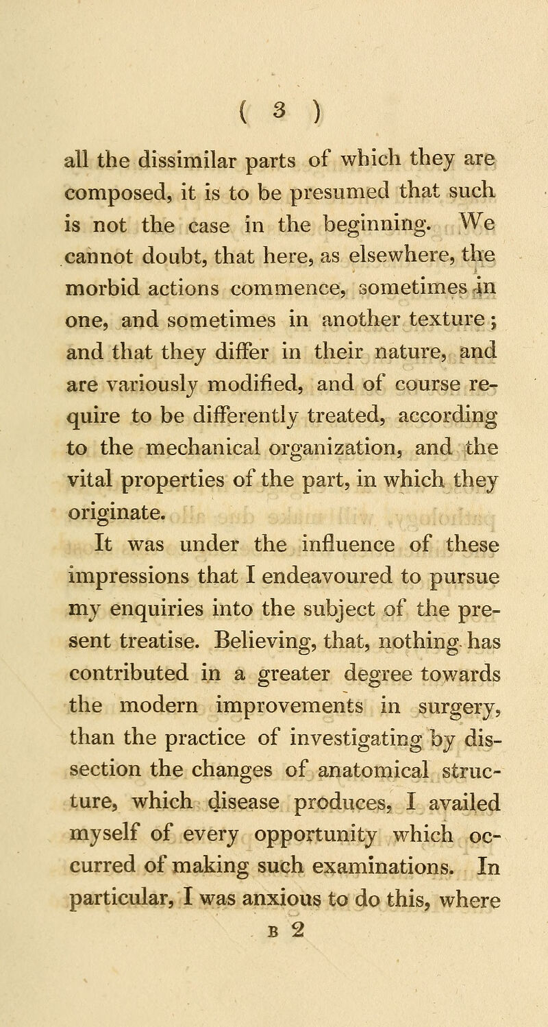 all the dissimilar parts of which they are composed, it is to be presumed that such, is not the case in the beginning. We cannot doubt, that here, as elsewhere, the morbid actions commence, sometimes 4n one, and sometimes in another texture; and that they differ in their nature, and are variously modified, and of course re- quire to be differently treated, according to the mechanical organization, and the vital properties of the part, in which they originate. It was under the influence of these impressions that I endeavoured to pursue my enquiries into the subject of the pre- sent treatise. Believing, that, nothing, has contributed in a greater degree towards the modern improvements in surgery, than the practice of investigating hj dis- section the changes of anatomical struc- ture, which disease produces, I availed myself of every opportunity which oc- curred of making such examinations. In particular, I was anxious to do this, where