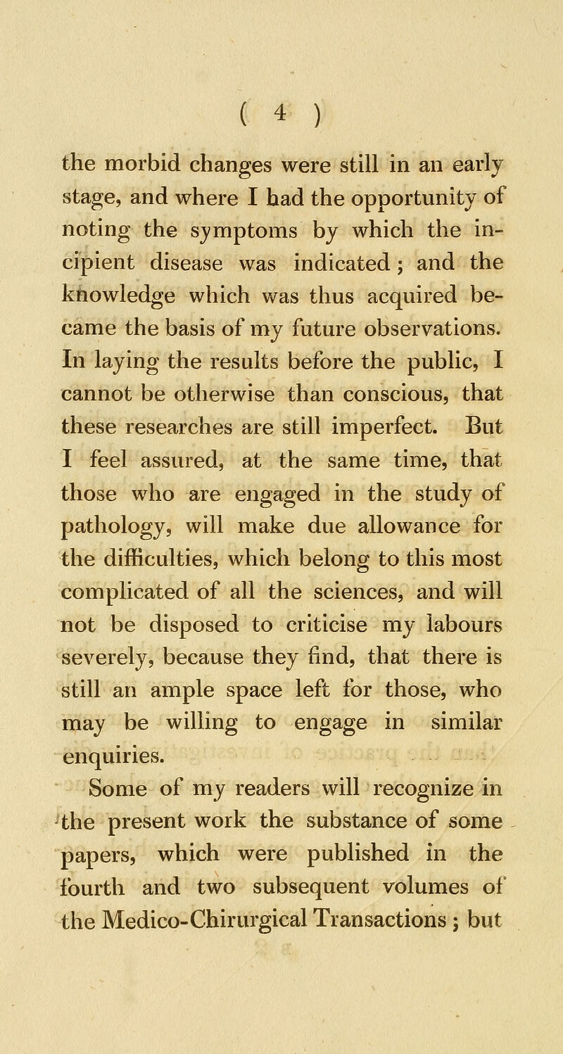 the morbid changes were still in an early stage, and where I had the opportunity of noting the symptoms by which the in- cipient disease was indicated; and the knowledge which was thus acquired be- came the basis of my future observations. In laying the results before the public, I cannot be otherwise than conscious, that these researches are still imperfect. But I feel assured, at the same time, that those who are engaged in the study of pathology, will make due allowance for the difficulties, which belong to this most complicated of all the sciences, and will not be disposed to criticise my labours severely, because they find, that there is still an ample space left for those, who may be willing to engage in similar enquiries. Some of my readers will recognize in ^the present work the substance of some papers, which were published in the fourth and two subsequent volumes of the Medico-Chirurgical Transactions ; but