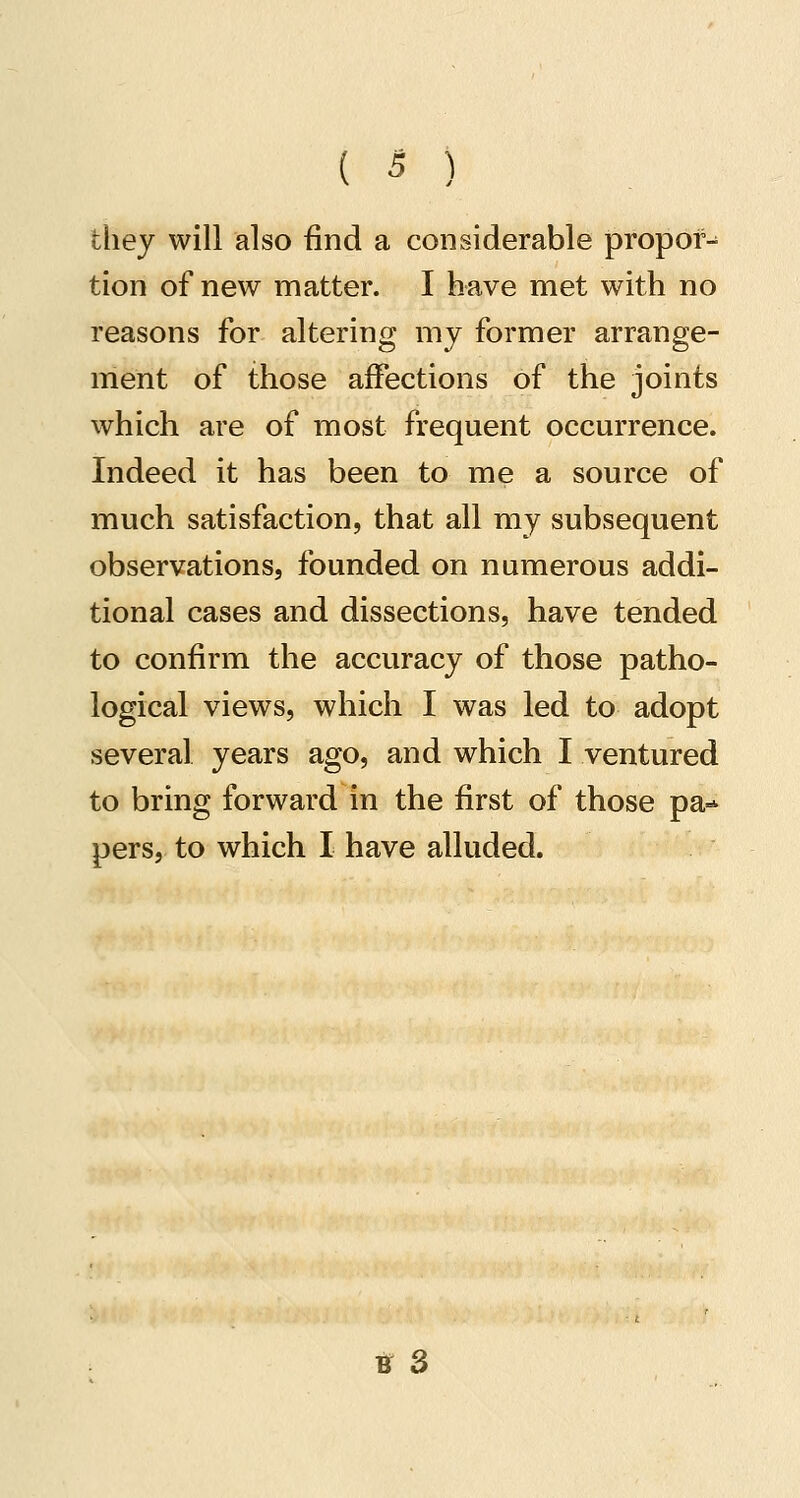tliey will also find a considerable propor- tion of new matter. I have met with no reasons for altering my former arrange- ment of those affections of the joints which are of most frequent occurrence. Indeed it has been to me a source of much satisfaction, that all ray subsequent observations, founded on numerous addi- tional cases and dissections, have tended to confirm the accuracy of those patho- logical views, which I was led to adopt several years ago, and which I ventured to bring forward in the first of those pa-* pers, to which I have alluded. U 3