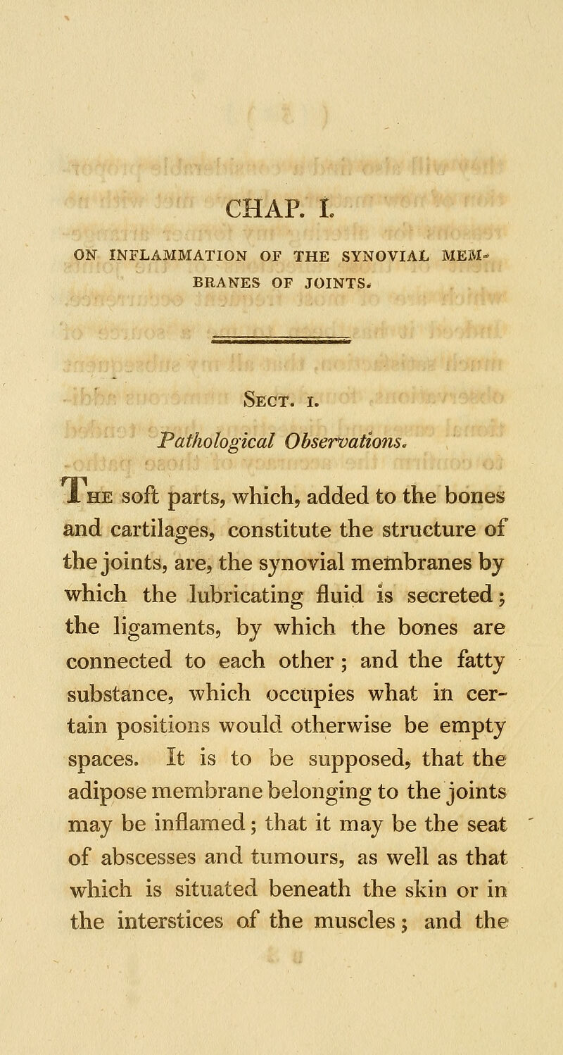 CHAR L ON INFLAMMATION OF THE SYNOVIAL MEM- BRANES OF JOINTS* Sect. i. Pathological Observations. 1 HE soft parts, which, added to the bones and cartilages, constitute the structure of the joints, are, the synovial metnbranes by which the lubricating fluid is secreted; the ligaments, by which the bones are connected to each other; and the fatty substance, which occupies what in cer- tain positions would otherwise be empty spaces. It is to be supposed, that the adipose membrane belonging to the joints may be inflamed; that it may be the seat of abscesses and tumours, as well as that which is situated beneath the skin or in the interstices of the muscles; and the