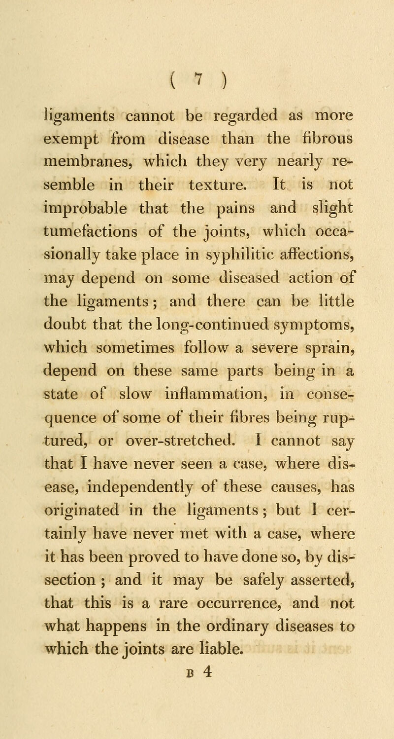( -7 ) ligaments cannot be regarded as more exempt from disease than the fibrous membranes, which they very nearly re- semble in their texture. It is not improbable that the pains and slight tumefactions of the joints, which occa- sionally take place in syphilitic affections, may depend on some diseased action of the ligaments; and there can be little doubt that the long-continued symptoms, which sometimes follow a severe sprain^ depend on these same parts being in a state of slow inflammation, in conse- quence of some of their fibres being rup- tured, or over-stretched. I cannot say that I have never seen a case, where dis- ease, independently of these causes, has originated in the ligaments; but I cer- tainly have never met with a case, where it has been proved to have done so, by dis- section ; and it may be safely asserted, that this is a rare occurrence, and not what happens in the ordinary diseases to which the joints are liable. B 4