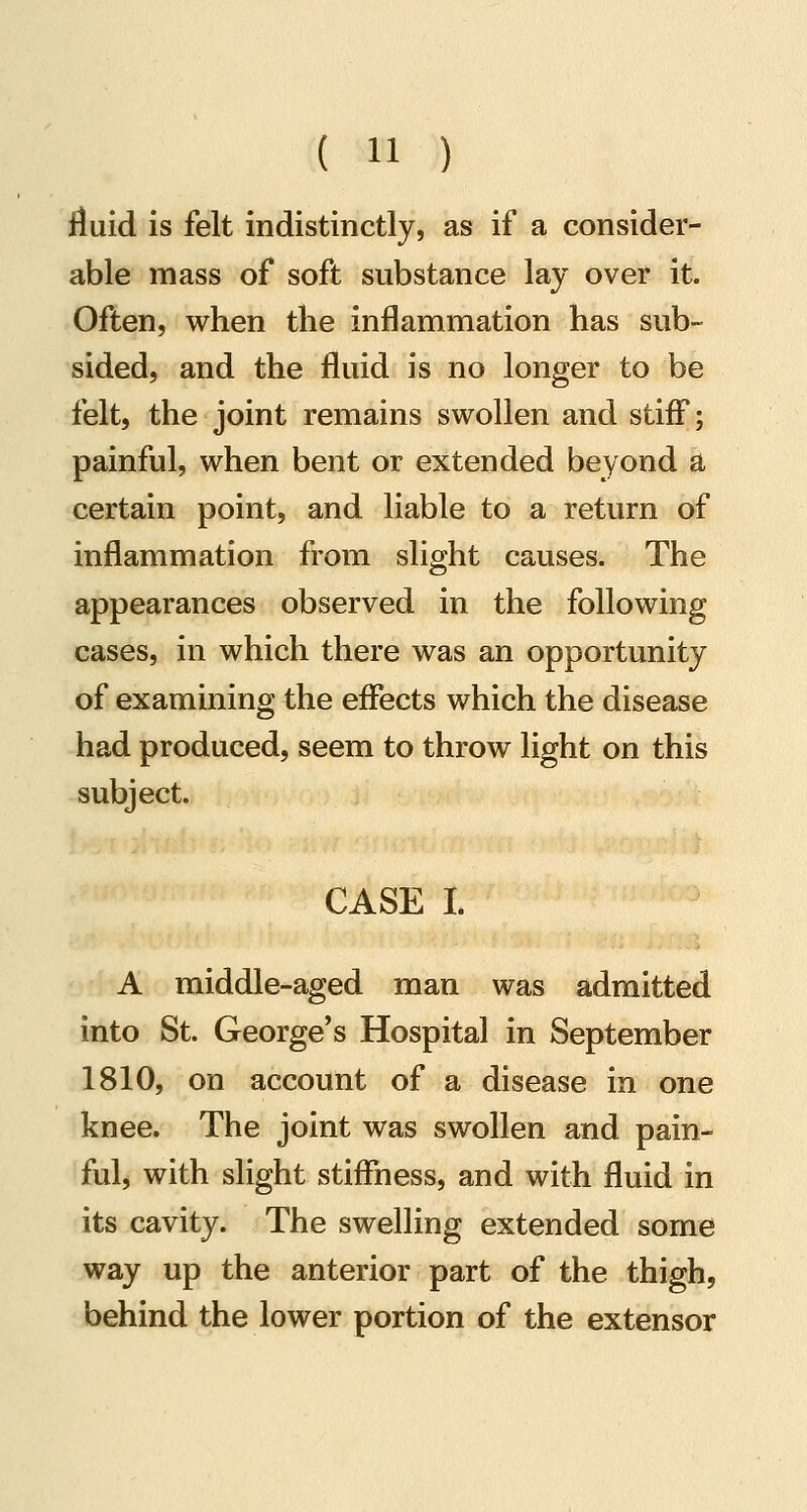 fluid is felt indistinctly, as if a consider- able mass of soft substance lay over it. Often, when the inflammation has sub- sided, and the fluid is no longer to be felt, the joint remains swollen and stiff; painful, when bent or extended beyond a certain point, and liable to a return of inflammation from slight causes. The appearances observed in the following cases, in which there was an opportunity of examining the effects which the disease had produced, seem to throw light on this subject. CASE L A middle-aged man was admitted into St. George's Hospital in September 1810, on account of a disease in one knee. The joint was swollen and pain- ful, with slight stiffness, and with fluid in its cavity. The swelling extended some way up the anterior part of the thigh, behind the lower portion of the extensor