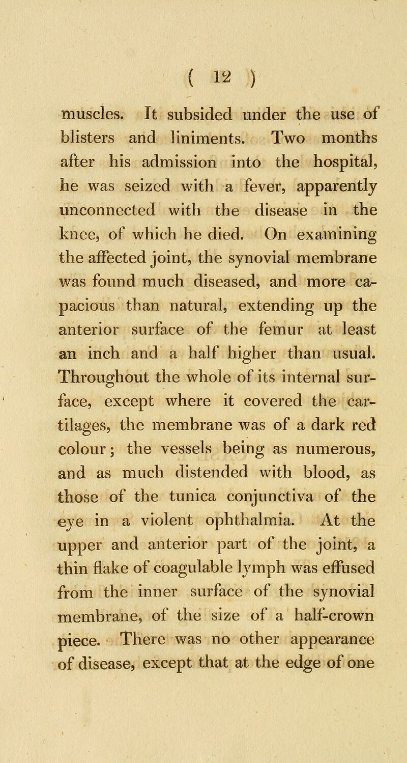 muscles. It subsided under the use of blisters and liniments. Two months after his admission into the hospital, he was seized with a fever, apparently unconnected with the disease in the knee, of which he died. On examining the affected joint, the synovial membrane was found much diseased, and more ca^ pacious than natural, extending up the anterior surface of the femur at least an inch and a half higher than usual. Throughout the whole of its internal sur- face, except where it covered the car- tilages, the membrane Avas of a dark red colour; the vessels being as numerous, and as much distended with blood, as those of the tunica conjunctiva of the eye in a violent ophthalmia. At the upper and anterior part of the joint, a thin flake of coagulable lymph was effused from the inner surface of the synovial membrane, of the size of a half-crown piece. There was no other appearance of disease, except that at the edge of one