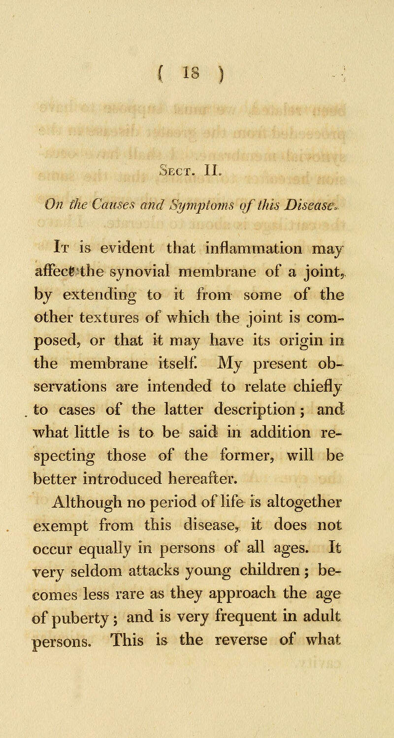 Sect. IL On fhe Causes and Symptojns of this Disease^. It is evident that inflammation may afFecfe^the synovial membrane of a joint, by extending to it from some of the other textures of which the joint is com- posed, or that it may have its origin in the membrane itself. My present ob- servations are intended to relate chiefly to cases of the latter description; and what little is to be said in addition re- specting those of the former, will be better introduced hereafter. Although no period of life is altogether exempt from this disease, it does not occur equally in persons of all ages. It very seldom attacks young children; be- comes less rare as they approach the age of puberty ; and is very frequent in adult persons. This is the reverse of what