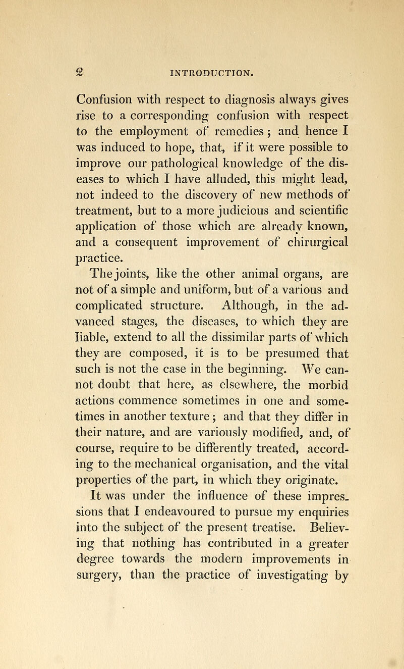 Confusion with respect to diagnosis always gives rise to a corresponding confusion with respect to the employment of remedies; and hence I was induced to hope, that, if it were possible to improve our pathological knowledge of the dis- eases to which I have alluded, this might lead, not indeed to the discovery of new methods of treatment, but to a more judicious and scientific application of those which are already known, and a consequent improvement of chirurgical practice. Thejoints, like the other animal organs, are not of a simple and uniform, but of a various and complicated structure. Although, in the ad- vanced stages, the diseases, to which they are liable, extend to all the dissimilar parts of which they are composed, it is to be presumed that such is not the case in the beginning. We can- not doubt that here, as elsewhere, the morbid actions commence sometimes in one and some- times in another texture; and that they differ in their nature, and are variously modified, and, of course, require to be differently treated, accord- ing to the mechanical organisation, and the vital properties of the part, in which they originate. It was under the influence of these impres- sions that I endeavoured to pursue my enquiries into the subject of the present treatise. Believ- ing that nothing has contributed in a greater degree towards the modern improvements in surgery, than the practice of investigating by