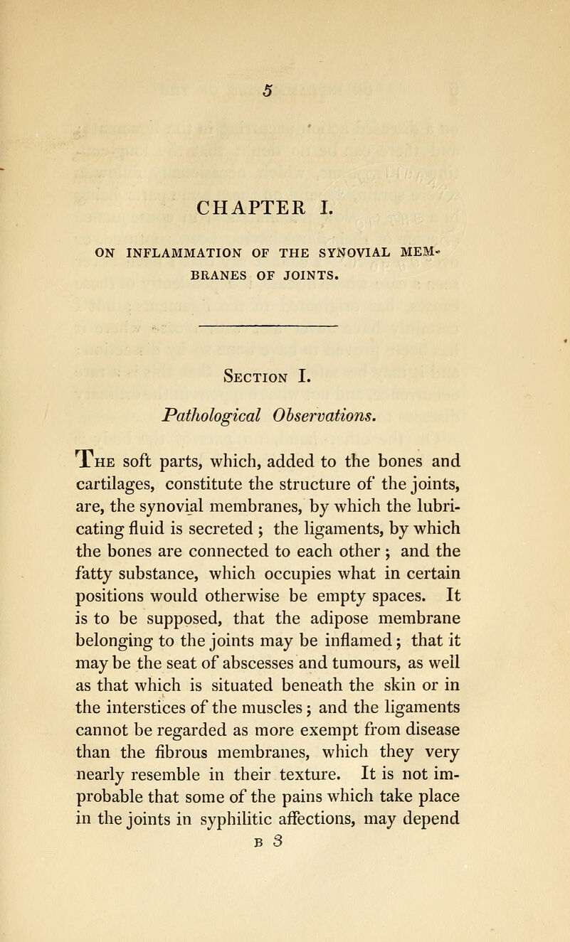 CHAPTER I. ON INFLAMMATION OF THE SYNOVIAL MEM- BRANES OF JOINTS. Section I. Pathological Observations. The soft parts, which, added to the bones and cartilages, constitute the structure of the joints, are, the synovial membranes, by which the lubri- cating fluid is secreted ; the ligaments, by which the bones are connected to each other ; and the fatty substance, which occupies what in certain positions would otherwise be empty spaces. It is to be supposed, that the adipose membrane belonging to the joints may be inflamed; that it may be the seat of abscesses and tumours, as well as that which is situated beneath the skin or in the interstices of the muscles; and the ligaments cannot be regarded as more exempt from disease than the fibrous membranes, which they very nearly resemble in their texture. It is not im- probable that some of the pains which take place in the joints in syphilitic affections, may depend b 3