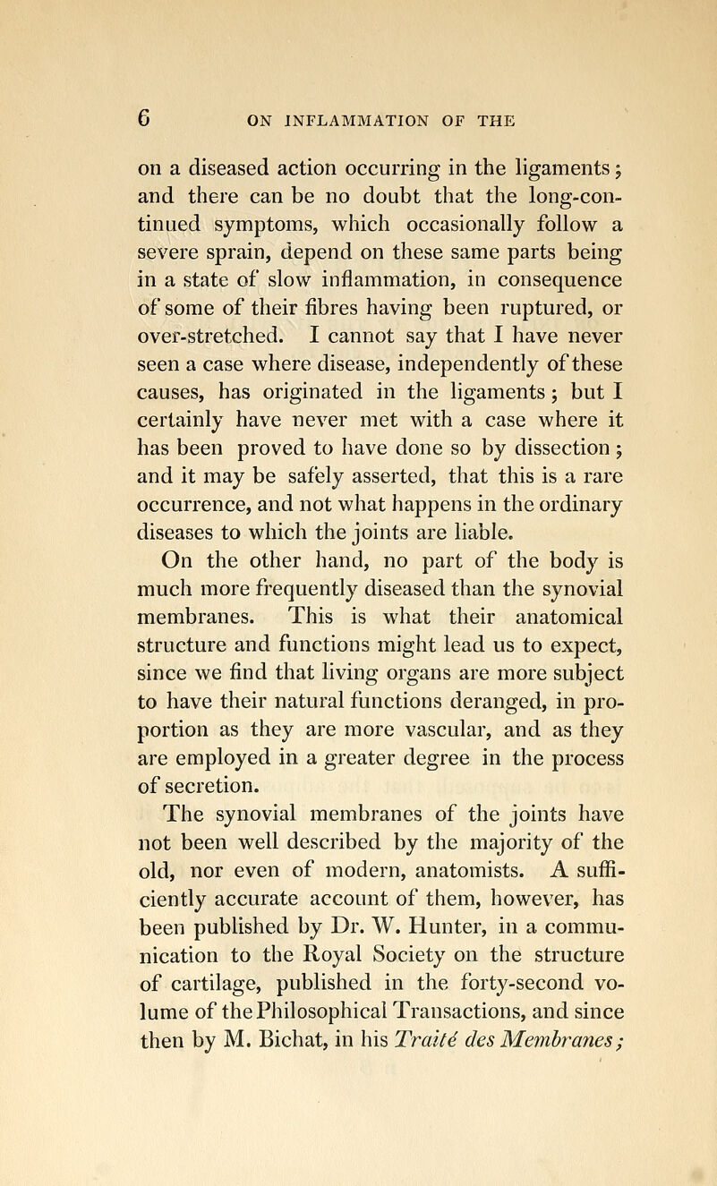 on a diseased action occurring in the ligaments; and there can be no doubt that the long-con- tinued symptoms, which occasionally follow a severe sprain, depend on these same parts being in a state of slow inflammation, in consequence of some of their fibres having been ruptured, or over-stretched. I cannot say that I have never seen a case where disease, independently of these causes, has originated in the ligaments; but I certainly have never met with a case where it has been proved to have done so by dissection ; and it may be safely asserted, that this is a rare occurrence, and not what happens in the ordinary diseases to which the joints are liable. On the other hand, no part of the body is much more frequently diseased than the synovial membranes. This is what their anatomical structure and functions might lead us to expect, since we find that living organs are more subject to have their natural functions deranged, in pro- portion as they are more vascular, and as they are employed in a greater degree in the process of secretion. The synovial membranes of the joints have not been well described by the majority of the old, nor even of modern, anatomists. A suffi- ciently accurate account of them, however, has been published by Dr. W. Hunter, in a commu- nication to the Royal Society on the structure of cartilage, published in the forty-second vo- lume of the Philosophical Transactions, and since then by M. Bichat, in his Trait6 des Membranes ;