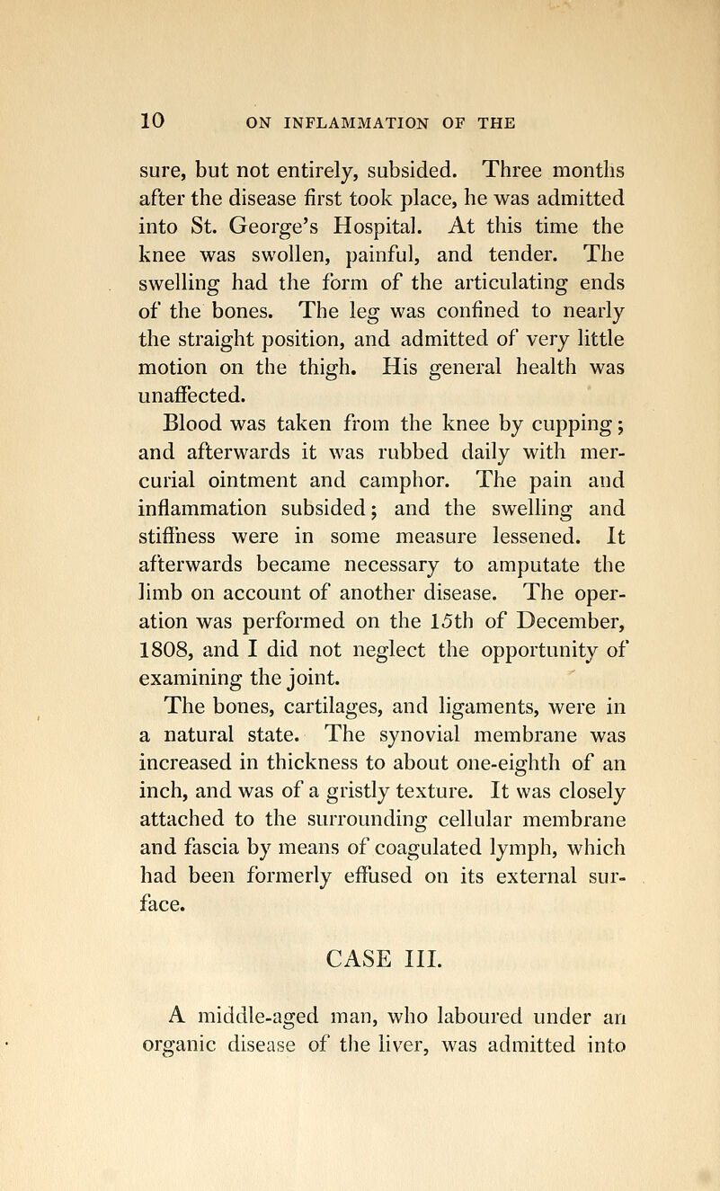 sure, but not entirely, subsided. Three months after the disease first took place, he was admitted into St. George's Hospital. At this time the knee was swollen, painful, and tender. The swelling had the form of the articulating ends of the bones. The leg was confined to nearly the straight position, and admitted of very little motion on the thigh. His general health was unaffected. Blood was taken from the knee by cupping; and afterwards it was rubbed daily with mer- curial ointment and camphor. The pain and inflammation subsided; and the swelling and stiffness were in some measure lessened. It afterwards became necessary to amputate the limb on account of another disease. The oper- ation was performed on the 1.5th of December, 1808, and I did not neglect the opportunity of examining the joint. The bones, cartilages, and ligaments, were in a natural state. The synovial membrane was increased in thickness to about one-eighth of an inch, and was of a gristly texture. It was closely attached to the surrounding cellular membrane and fascia by means of coagulated lymph, which had been formerly effused on its external sur- face. CASE III. A middle-aged man, who laboured under an organic disease of the liver, was admitted into