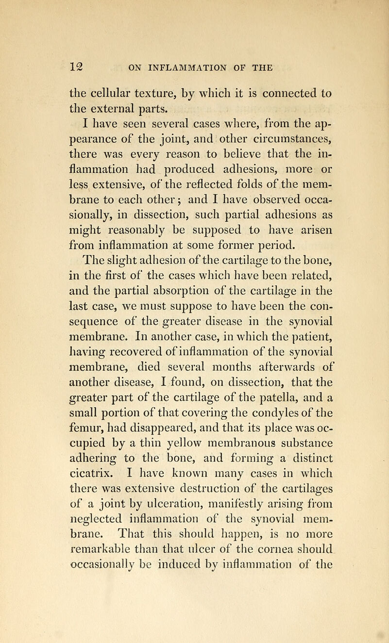 the cellular texture, by which it is connected to the external parts. I have seen several cases where, from the ap- pearance of the joint, and other circumstances, there was every reason to believe that the in- flammation had produced adhesions, more or less extensive, of the reflected folds of the mem- brane to each other; and I have observed occa- sionally, in dissection, such partial adhesions as might reasonably be supposed to have arisen from inflammation at some former period. The slight adhesion of the cartilage to the bone, in the first of the cases which have been related, and the partial absorption of the cartilage in the last case, we must suppose to have been the con- sequence of the greater disease in the synovial membrane. In another case, in which the patient, having recovered of inflammation of the synovial membrane, died several months afterwards of another disease, I found, on dissection, that the greater part of the cartilage of the patella, and a small portion of that covering the condyles of the femur, had disappeared, and that its place was oc- cupied by a thin yellow membranous substance adhering to the bone, and forming a distinct cicatrix. I have known many cases in which there was extensive destruction of the cartilages of a joint by ulceration, manifestly arising from neglected inflammation of the synovial mem- brane. That this should happen, is no more remarkable than that ulcer of the cornea should occasionally be induced by inflammation of the