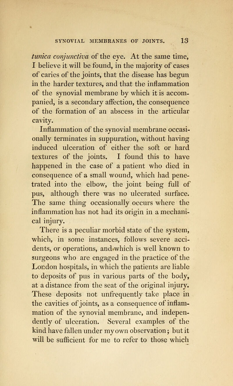 tunica conjunctiva of the eye. At the same time, I believe it will be found, in the majority of cases of caries of the joints, that the disease has begun in the harder textures, and that the inflammation of the synovial membrane by which it is accom- panied, is a secondary affection, the consequence of the formation of an abscess in the articular cavity. Inflammation of the synovial membrane occasi- onally terminates in suppuration, without having induced ulceration of either the soft or hard textures of the joints. I found this to have happened in the case of a patient who died in consequence of a small wound, which had pene- trated into the elbow, the joint being full of pus, although there was no ulcerated surface. The same thing occasionally occurs where the inflammation has not had its origin in a mechani- cal injury. There is a peculiar morbid state of the system, which, in some instances, follows severe acci- dents, or operations, and which is well known to surgeons who are engaged in the practice of the London hospitals, in which the patients are liable to deposits of pus in various parts of the body, at a distance from the seat of the original injury. These deposits not unfrequently take place in the cavities of joints, as a consequence of inflam- mation of the synovial membrane, and indepen- dently of ulceration. Several examples of the kind have fallen under my own observation; but it will be sufficient for me to refer to those which