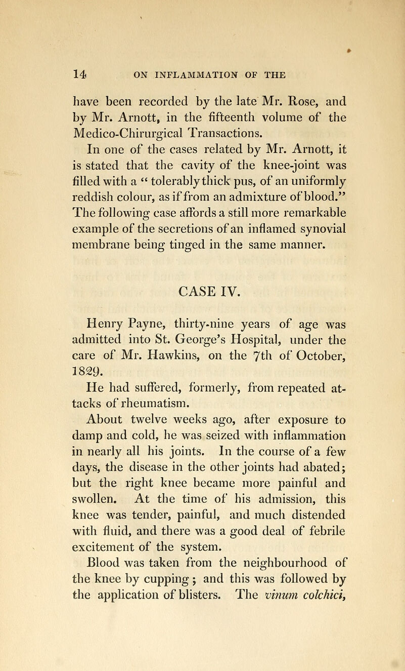 have been recorded by the late Mr. Rose, and by Mr. Arnott, in the fifteenth volume of the Medico-Chirurgical Transactions. In one of the cases related by Mr. Arnott, it is stated that the cavity of the knee-joint was filled with a  tolerably thick pus, of an uniformly reddish colour, as if from an admixture of blood. The following case affords a still more remarkable example of the secretions of an inflamed synovial membrane being tinged in the same manner. CASE IV. Henry Payne, thirty-nine years of age was admitted into St. George's Hospital, under the care of Mr. Hawkins, on the 7th of October, 1829. He had suffered, formerly, from repeated at- tacks of rheumatism. About twelve weeks ago, after exposure to damp and cold, he was seized with inflammation in nearly all his joints. In the course of a few days, the disease in the other joints had abated; but the right knee became more painful and swollen. At the time of his admission, this knee was tender, painful, and much distended with fluid, and there was a good deal of febrile excitement of the system. Blood was taken from the neighbourhood of the knee by cupping; and this was followed by the application of blisters. The vinum colchici,