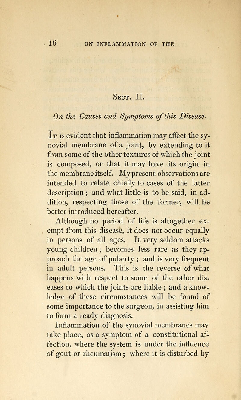 Sect. II. On the Causes and Symptoms of this Disease. It is evident that inflammation may affect the sy- novial membrane of a joint, by extending to it from some of the other textures of which the joint is composed, or that it may have its origin in the membrane itself. My present observations are intended to relate chiefly to cases of the latter description ; and what little is to be said, in ad- dition, respecting those of the former, will be better introduced hereafter. Although no period of life is altogether ex- empt from this disease, it does not occur equally in persons of all ages. It very seldom attacks young children; becomes less rare as they ap- proach the age of puberty ; and is very frequent in adult persons. This is the reverse of what happens with respect to some of the other dis- eases to which the joints are liable ; and a know- ledge of these circumstances will be found of some importance to the surgeon, in assisting him to form a ready diagnosis. Inflammation of the synovial membranes may take place, as a symptom of a constitutional af- fection, where the system is under the influence of gout or rheumatism; where it is disturbed by