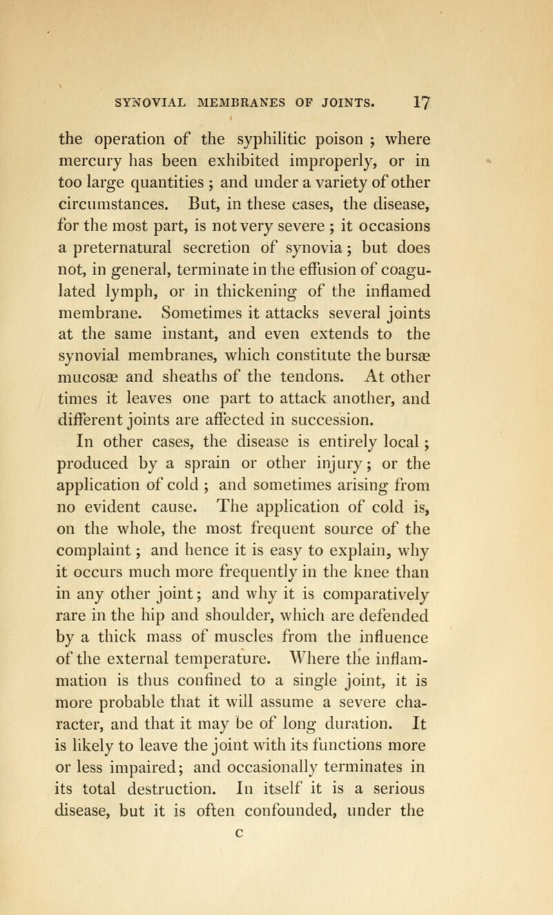 the operation of the syphilitic poison ; where mercury has been exhibited improperly, or in too large quantities ; and under a variety of other circumstances. But, in these cases, the disease, for the most part, is not very severe ; it occasions a preternatural secretion of synovia; but does not, in genera], terminate in the effusion of coagu- lated lymph, or in thickening of the inflamed membrane. Sometimes it attacks several joints at the same instant, and even extends to the synovial membranes, which constitute the bursas mucosas and sheaths of the tendons. At other times it leaves one part to attack another, and different joints are affected in succession. In other cases, the disease is entirely local; produced by a sprain or other injury; or the application of cold ; and sometimes arising from no evident cause. The application of cold is, on the whole, the most frequent source of the complaint; and hence it is easy to explain, why it occurs much more frequently in the knee than in any other joint; and why it is comparatively rare in the hip and shoulder, which are defended by a thick mass of muscles from the influence of the external temperature. Where trie inflam- mation is thus confined to a single joint, it is more probable that it will assume a severe cha- racter, and that it may be of long duration. It is likely to leave the joint with its functions more or less impaired; and occasionally terminates in its total destruction. In itself it is a serious disease, but it is often confounded, under the c