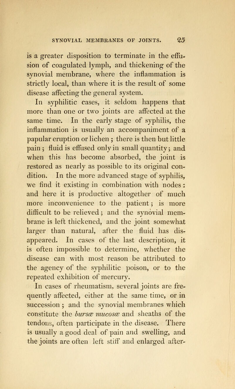 is a greater disposition to terminate in the effu- sion of coagulated lymph, and thickening of the synovial membrane, where the inflammation is strictly local, than where it is the result of some disease affecting the general system. In syphilitic cases, it seldom happens that more than one or two joints are affected at the same time. In the early stage of syphilis, the inflammation is usually an accompaniment of a papular eruption or lichen ; there is then but little pain -, fluid is effused only in small quantity; and when this has become absorbed, the joint is restored as nearly as possible to its original con- dition. In the more advanced stage of syphilis, we find it existing in combination with nodes : and here it is productive altogether of much more inconvenience to the patient; is more difficult to be relieved; and the synovial mem- brane is left thickened, and the joint somewhat larger than natural, after the fluid has dis- appeared. In cases of the last description, it is often impossible to determine, whether the disease can with most reason be attributed to the agency of the syphilitic poison, or to the repeated exhibition of mercury. In cases of rheumatism, several joints are fre- quently affected, either at the same time, or in succession ; and the synovial membranes which constitute the bursce mucosce and sheaths of the tendons, often participate in the disease. There is usually a good deal of pain and swelling, and the joints are often left stiff and enlarged after-