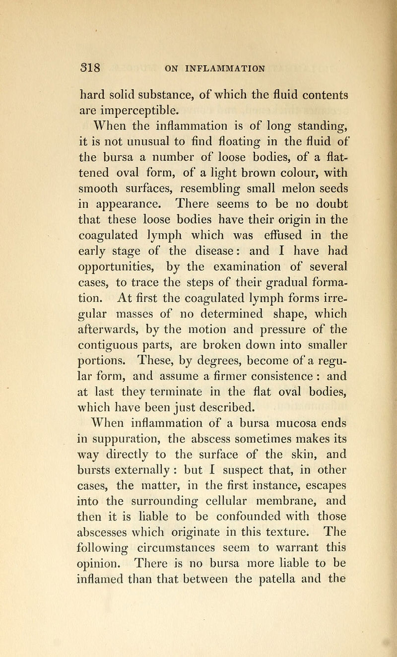 hard solid substance, of which the fluid contents are imperceptible. When the inflammation is of long standing, it is not unusual to find floating in the fluid of the bursa a number of loose bodies, of a flat- tened oval form, of a light brown colour, with smooth surfaces, resembling small melon seeds in appearance. There seems to be no doubt that these loose bodies have their origin in the coagulated lymph which was effused in the early stage of the disease: and I have had opportunities, by the examination of several cases, to trace the steps of their gradual forma- tion. At first the coagulated lymph forms irre- gular masses of no determined shape, which afterwards, by the motion and pressure of the contiguous parts, are broken down into smaller portions. These, by degrees, become of a regu- lar form, and assume a firmer consistence : and at last they terminate in the flat oval bodies, which have been just described. When inflammation of a bursa mucosa ends in suppuration, the abscess sometimes makes its way directly to the surface of the skin, and bursts externally : but I suspect that, in other cases, the matter, in the first instance, escapes into the surrounding cellular membrane, and then it is liable to be confounded with those abscesses which originate in this texture. The following circumstances seem to warrant this opinion. There is no bursa more liable to be inflamed than that between the patella and the