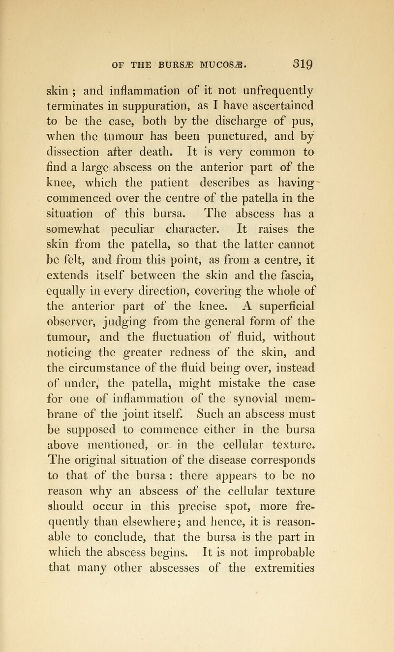 skin ; and inflammation of it not unfrequently terminates in suppuration, as I have ascertained to be the case, both by the discharge of pus, when the tumour has been punctured, and by dissection after death. It is very common to find a large abscess on the anterior part of the knee, which the patient describes as having commenced over the centre of the patella in the situation of this bursa. The abscess has a somewhat peculiar character. It raises the skin from the patella, so that the latter cannot be felt, and from this point, as from a centre, it extends itself between the skin and the fascia, equally in every direction, covering the whole of the anterior part of the knee. A superficial observer, judging from the general form of the tumour, and the fluctuation of fluid, without noticing the greater redness of the skin, and the circumstance of the fluid being over, instead of under, the patella, might mistake the case for one of inflammation of the synovial mem- brane of the joint itself. Such an abscess must be supposed to commence either in the bursa above mentioned, or in the cellular texture. The original situation of the disease corresponds to that of the bursa: there appears to be no reason why an abscess of the cellular texture should occur in this precise spot, more fre- quently than elsewhere; and hence, it is reason- able to conclude, that the bursa is the part in which the abscess begins. It is not improbable that many other abscesses of the extremities