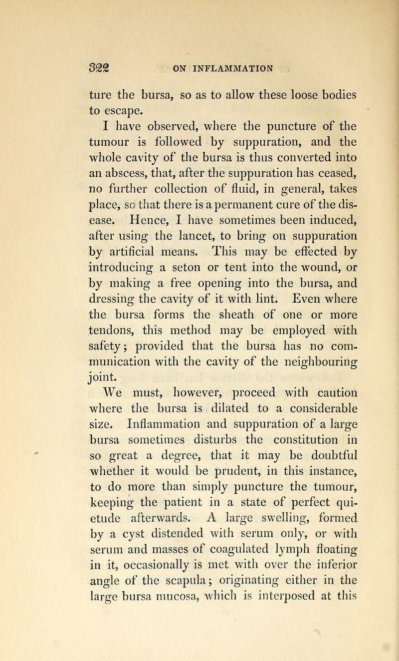 ture the bursa, so as to allow these loose bodies to escape. I have observed, where the puncture of the tumour is followed by suppuration, and the whole cavity of the bursa is thus converted into an abscess, that, after the suppuration has ceased, no further collection of fluid, in general, takes place, so that there is a permanent cure of the dis- ease. Hence, I have sometimes been induced, after using the lancet, to bring on suppuration by artificial means. This may be effected by introducing a seton or tent into the wound, or by making a free opening into the bursa, and dressing the cavity of it with lint. Even where the bursa forms the sheath of one or more tendons, this method may be employed with safety; provided that the bursa has no com- munication with the cavity of the neighbouring joint. We must, however, proceed with caution where the bursa is dilated to a considerable size. Inflammation and suppuration of a large bursa sometimes disturbs the constitution in so great a degree, that it may be doubtful whether it would be prudent, in this instance, to do more than simply puncture the tumour, keeping the patient in a state of perfect qui- etude afterwards. A large swelling, formed by a cyst distended with serum only, or with serum and masses of coagulated lymph floating in it, occasionally is met with over the inferior angle of the scapula; originating either in the large bursa mucosa, which is interposed at this