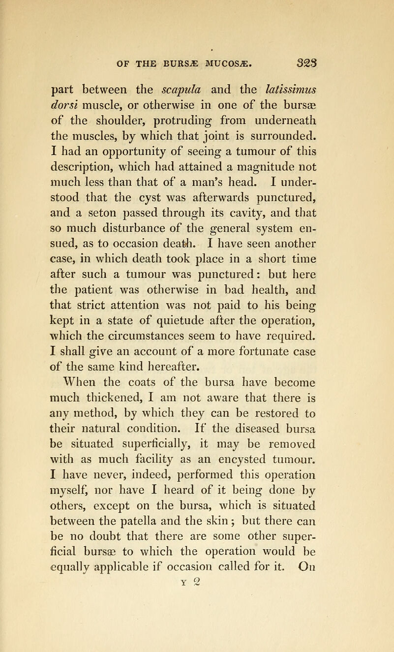 part between the scapula and the latissimus dorsi muscle, or otherwise in one of the bursae of the shoulder, protruding from underneath the muscles, by which that joint is surrounded. I had an opportunity of seeing a tumour of this description, which had attained a magnitude not much less than that of a man's head. I under- stood that the cyst was afterwards punctured, and a seton passed through its cavity, and that so much disturbance of the general system en- sued, as to occasion death. I have seen another case, in which death took place in a short time after such a tumour was punctured: but here the patient was otherwise in bad health, and that strict attention was not paid to his being kept in a state of quietude after the operation, which the circumstances seem to have required. I shall give an account of a more fortunate case of the same kind hereafter. When the coats of the bursa have become much thickened, I am not aware that there is any method, by which they can be restored to their natural condition. If the diseased bursa be situated superficially, it may be removed with as much facility as an encysted tumour. I have never, indeed, performed this operation myself, nor have I heard of it being done by others, except on the bursa, which is situated between the patella and the skin; but there can be no doubt that there are some other super- ficial bursas to which the operation would be equally applicable if occasion called for it. On