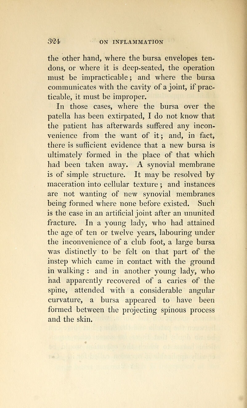 the other hand, where the bursa envelopes ten- dons, or where it is deep-seated, the operation must be impracticable; and where the bursa communicates with the cavity of a joint, if prac- ticable, it must be improper. In those cases, where the bursa over the patella has been extirpated, I do not know that the patient has afterwards suffered any incon- venience from the want of it; and, in fact, there is sufficient evidence that a new bursa is ultimately formed in the place of that which had been taken away. A synovial membrane is of simple structure. It may be resolved by maceration into cellular texture ; and instances are not wanting of new synovial membranes being formed where none before existed. Such is the case in an artificial joint after an ununited fracture. In a young lady, who had attained the age of ten or twelve years, labouring under the inconvenience of a club foot, a large bursa was distinctly to be felt on that part of the instep which came in contact with the ground in walking : and in another young lady, who had apparently recovered of a caries of the spine, attended with a considerable angular curvature, a bursa appeared to have been formed between the projecting spinous process and the skin.