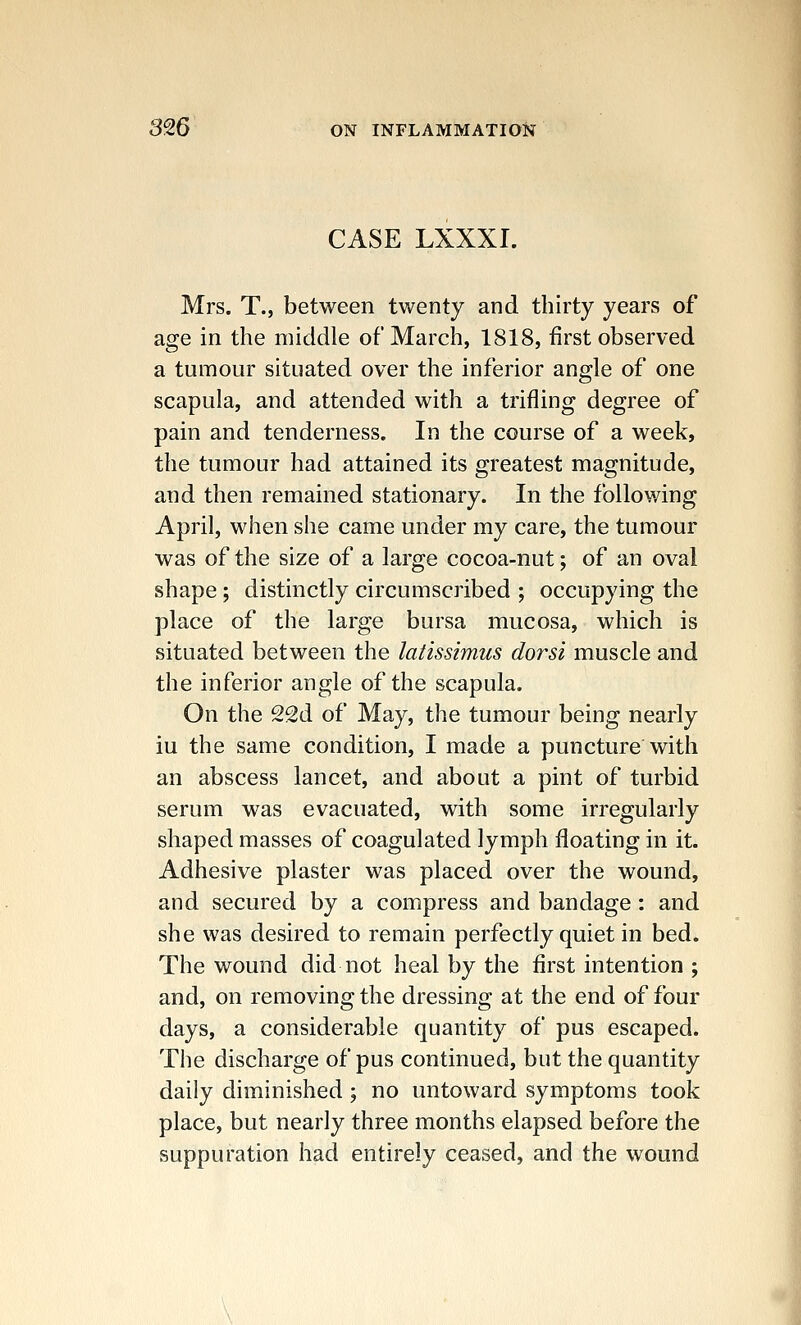 CASE LXXXI. Mrs. T., between twenty and thirty years of age in the middle of March, 1818, first observed a tumour situated over the inferior angle of one scapula, and attended with a trifling degree of pain and tenderness. In the course of a week, the tumour had attained its greatest magnitude, and then remained stationary. In the follo¥/ing April, when she came under my care, the tumour was of the size of a large cocoa-nut; of an oval shape; distinctly circumscribed ; occupying the place of the large bursa mucosa, which is situated between the latissimus dorsi muscle and the inferior angle of the scapula. On the 22d of May, the tumour being nearly iu the same condition, I made a puncture with an abscess lancet, and about a pint of turbid serum was evacuated, with some irregularly shaped masses of coagulated lymph floating in it. Adhesive plaster was placed over the wound, and secured by a compress and bandage: and she was desired to remain perfectly quiet in bed. The wound did not heal by the first intention ; and, on removing the dressing at the end of four days, a considerable quantity of pus escaped. The discharge of pus continued, but the quantity daily diminished; no untoward symptoms took place, but nearly three months elapsed before the suppuration had entirely ceased, and the wound