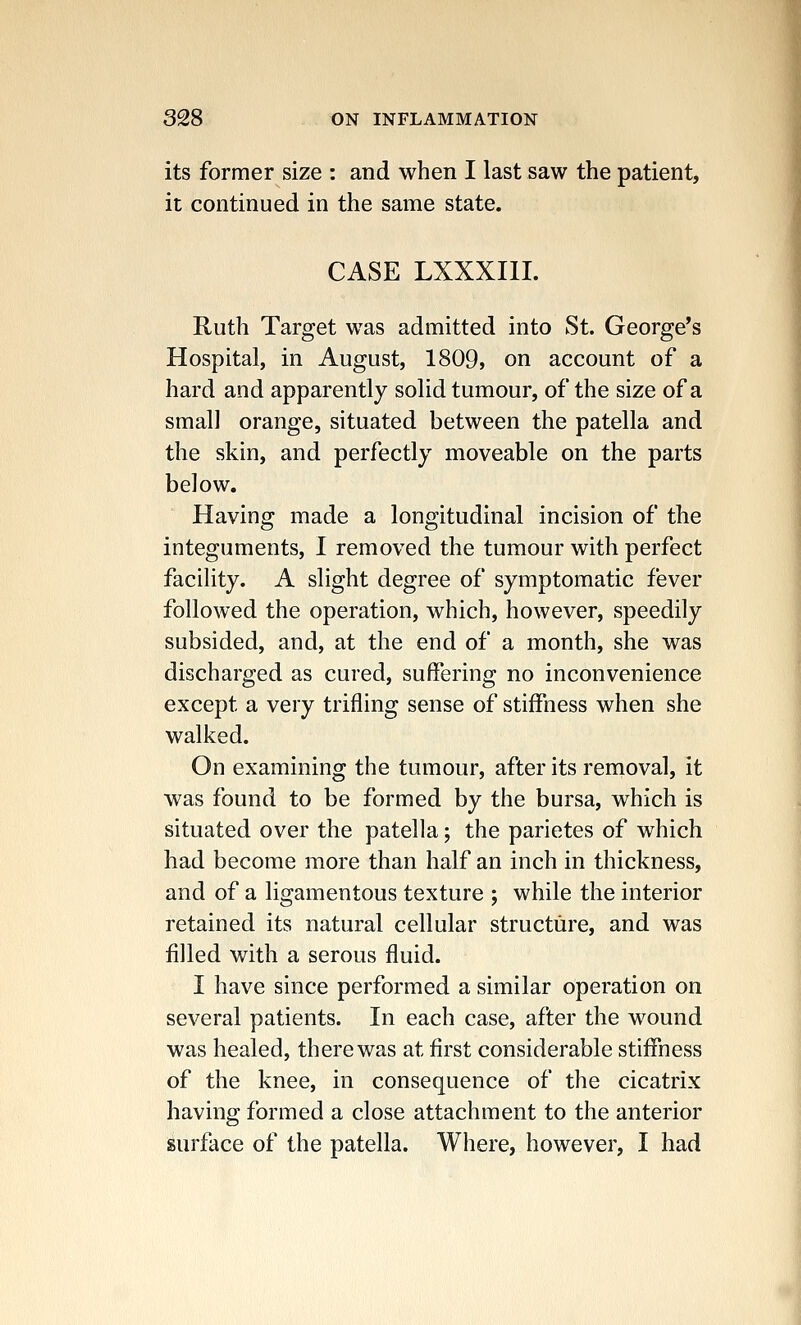 its former size : and when I last saw the patient, it continued in the same state. CASE LXXXI1I. Ruth Target was admitted into St. George's Hospital, in August, 1809, on account of a hard and apparently solid tumour, of the size of a small orange, situated between the patella and the skin, and perfectly moveable on the parts below. Having made a longitudinal incision of the integuments, I removed the tumour with perfect facility. A slight degree of symptomatic fever followed the operation, which, however, speedily subsided, and, at the end of a month, she was discharged as cured, suffering no inconvenience except a very trifling sense of stiffness when she walked. On examining the tumour, after its removal, it was found to be formed by the bursa, which is situated over the patella; the parietes of which had become more than half an inch in thickness, and of a ligamentous texture ; while the interior retained its natural cellular structure, and was filled with a serous fluid. I have since performed a similar operation on several patients. In each case, after the wound was healed, there was at first considerable stiffness of the knee, in consequence of the cicatrix having formed a close attachment to the anterior surface of the patella. Where, however, I had