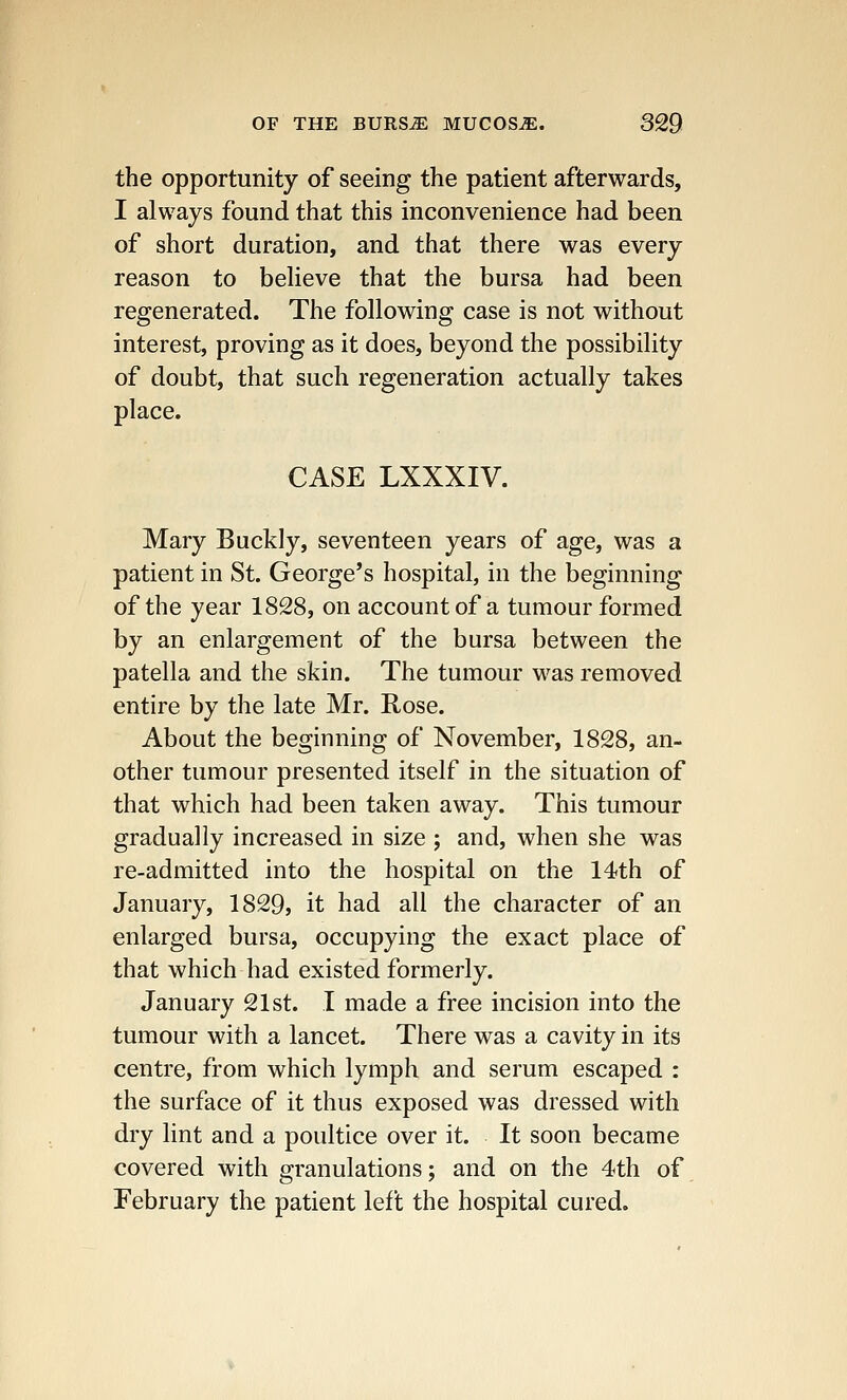 the opportunity of seeing the patient afterwards, I always found that this inconvenience had been of short duration, and that there was every reason to believe that the bursa had been regenerated. The following case is not without interest, proving as it does, beyond the possibility of doubt, that such regeneration actually takes place. CASE LXXXIV. Mary Buddy, seventeen years of age, was a patient in St. George's hospital, in the beginning of the year 1828, on account of a tumour formed by an enlargement of the bursa between the patella and the skin. The tumour was removed entire by the late Mr. Rose. About the beginning of November, 1828, an- other tumour presented itself in the situation of that which had been taken away. This tumour gradually increased in size ; and, when she was re-admitted into the hospital on the 14th of January, 1829, it had all the character of an enlarged bursa, occupying the exact place of that which had existed formerly. January 21st. I made a free incision into the tumour with a lancet. There was a cavity in its centre, from which lymph and serum escaped : the surface of it thus exposed was dressed with dry lint and a poultice over it. It soon became covered with granulations; and on the 4th of February the patient left the hospital cured.