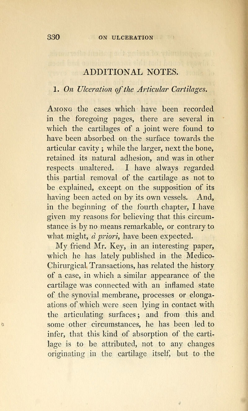 ADDITIONAL NOTES. 1. On Ulceration of the Articular Cartilages. Among the cases which have been recorded in the foregoing pages, there are several in which the cartilages of a joint were found to have been absorbed on the surface towards the articular cavity ; while the larger, next the bone, retained its natural adhesion, and was in other respects unaltered. I have always regarded this partial removal of the cartilage as not to be explained, except on the supposition of its having been acted on by its own vessels. And, in the beginning of the fourth chapter, I have given my reasons for believing that this circum- stance is by no means remarkable, or contrary to what might, a priori, have been expected. My friend Mr. Key, in an interesting paper, which he has lately published in the Medico- Chirurgical Transactions, has related the history of a case, in which a similar appearance of the cartilage was connected with an inflamed state of the synovial membrane, processes or elonga- ations of which were seen lying in contact with the articulating surfaces; and from this and some other circumstances, he has been led to infer, that this kind of absorption of the carti- lage is to be attributed, not to any changes originating in the cartilage itself, but to the