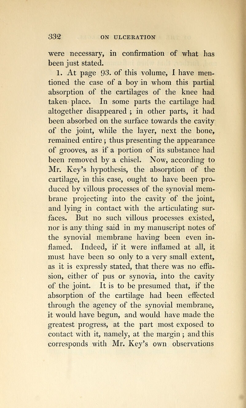 were necessary, in confirmation of what has been just stated. 1. At page 93. of this volume, I have men- tioned the case of a boy in whom this partial absorption of the cartilages of the knee had taken place. In some parts the cartilage had altogether disappeared ; in other parts, it had been absorbed on the surface towards the cavity of the joint, while the layer, next the bone, remained entire; thus presenting the appearance of grooves, as if a portion of its substance had been removed by a chisel. Now, according to Mr. Key's hypothesis, the absorption of the cartilage, in this case, ought to have been pro- duced by villous processes of the synovial mem- brane projecting into the cavity of the joint, and lying in contact with the articulating sur- faces. But no such villous processes existed, nor is any thing said in my manuscript notes of the synovial membrane having been even in- flamed. Indeed, if it were inflamed at all, it must have been so only to a very small extent, as it is expressly stated, that there was no effu- sion, either of pus or synovia, into the cavity of the joint. It is to be presumed that, if the absorption of the cartilage had been effected through the agency of the synovial membrane, it would have begun, and would have made the greatest progress, at the part most exposed to contact with it, namely, at the margin ; and this corresponds with Mr. Key's own observations